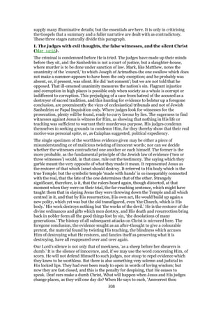 supply many illuminative details; but the essentials are here. It is only in criticising
the Gospels that a summary and a fuller narrative are dealt with as contradictory.
These three stages naturally divide this paragraph.
I. The judges with evil thoughts, the false witnesses, and the silent Christ
(Mar_14:55).
The criminal is condemned before He is tried. The judges have made up their minds
before they sit, and the Sanhedrim is not a court of justice, but a slaughter-house,
where murder is to be done under sanction of law. Mark, like Matthew, notes the
unanimity of the ‘council,’ to which Joseph of Arimathea-the one swallow which does
not make a summer-appears to have been the only exception; and he probably was
absent, or, if present, was silent. He did ‘not consent’; but we are not told that he
opposed. That ill-omened unanimity measures the nation’s sin. Flagrant injustice
and corruption in high places is possible only when society as a whole is corrupt or
indifferent to corruption. This prejudging of a case from hatred of the accused as a
destroyer of sacred tradition, and this hunting for evidence to bolster up a foregone
conclusion, are preeminently the vices of ecclesiastical tribunals and not of Jewish
Sanhedrim or Papal Inquisition only. Where judges look for witnesses for the
prosecution, plenty will be found, ready to curry favour by lies. The eagerness to find
witnesses against Jesus is witness for Him, as showing that nothing in His life or
teaching was sufficient to warrant their murderous purpose. His judges condemn
themselves in seeking grounds to condemn Him, for they thereby show that their real
motive was personal spite, or, as Caiaphas suggested, political expediency.
The single specimen of the worthless evidence given may be either a piece of
misunderstanding or of malicious twisting of innocent words; nor can we decide
whether the witnesses contradicted one another or each himself. The former is the
more probable, as the fundamental principle of the Jewish law of evidence (‘two or
three witnesses’) would, in that case, rule out the testimony. The saying which they
garble meant the very opposite of what they made it mean. It represented Jesus as
the restorer of that which Israel should destroy. It referred to His body which is the
true Temple; but the symbolic temple ‘made with hands’ is so inseparably connected
with the real, that the fate of the one determines that of the other. Strangely
significant, therefore, is it, that the rulers heard again, though distorted, at that
moment when they were on their trial, the far-reaching sentence, which might have
taught them that in slaying Jesus they were throwing down the Temple and all which
centred in it, and that by His resurrection, His own act, He would build up again a
new polity, which yet was but the old transfigured, even ‘the Church, which is His
body.’ His work destroys nothing but ‘the works of the devil.’ He is the restorer of the
divine ordinances and gifts which men destroy, and His death and resurrection bring
back in nobler form all the good things lost by sin, ‘the desolations of many
generations.’ The history of all subsequent attacks on Christ is mirrored here. The
foregone conclusion, the evidence sought as an after-thought to give a colourable
pretext, the material found by twisting His teaching, the blindness which accuses
Him of destroying what He restores, and fancies itself as preserving what it is
destroying, have all reappeared over and over again.
Our Lord’s silence is not only that of meekness, ‘as a sheep before her shearers is
dumb.’ It is the silence of innocence, and, if we may use the word concerning Him, of
scorn. He will not defend Himself to such judges, nor stoop to repel evidence which
they knew to be worthless. But there is also something very solemn and judicial in
His locked lips. They had ever been ready to open in words of loving wisdom; but
now they are fast closed, and this is the penalty for despising, that He ceases to
speak. Deaf ears make a dumb Christ, What will happen when Jesus and His judges
change places, as they will one day do? When He says to each, ‘Answerest thou
308
 