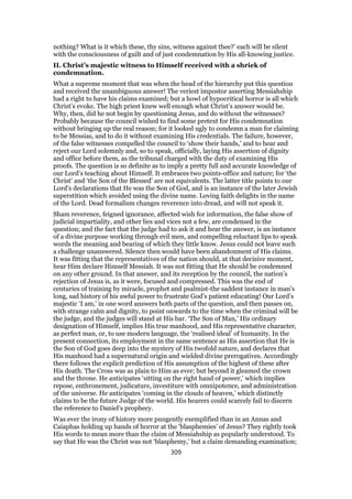 nothing? What is it which these, thy sins, witness against thee?’ each will be silent
with the consciousness of guilt and of just condemnation by His all-knowing justice.
II. Christ’s majestic witness to Himself received with a shriek of
condemnation.
What a supreme moment that was when the head of the hierarchy put this question
and received the unambiguous answer! The veriest impostor asserting Messiahship
had a right to have his claims examined; but a howl of hypocritical horror is all which
Christ’s evoke. The high priest knew well enough what Christ’s answer would be.
Why, then, did he not begin by questioning Jesus, and do without the witnesses?
Probably because the council wished to find some pretext for His condemnation
without bringing up the real reason; for it looked ugly to condemn a man for claiming
to be Messias, and to do it without examining His credentials. The failure, however,
of the false witnesses compelled the council to ‘show their hands,’ and to hear and
reject our Lord solemnly and, so to speak, officially, laying His assertion of dignity
and office before them, as the tribunal charged with the duty of examining His
proofs. The question is so definite as to imply a pretty full and accurate knowledge of
our Lord’s teaching about Himself. It embraces two points-office and nature; for ‘the
Christ’ and ‘the Son of the Blessed’ are not equivalents. The latter title points to our
Lord’s declarations that He was the Son of God, and is an instance of the later Jewish
superstition which avoided using the divine name. Loving faith delights in the name
of the Lord. Dead formalism changes reverence into dread, and will not speak it.
Sham reverence, feigned ignorance, affected wish for information, the false show of
judicial impartiality, and other lies and vices not a few, are condensed in the
question; and the fact that the judge had to ask it and hear the answer, is an instance
of a divine purpose working through evil men, and compelling reluctant lips to speak
words the meaning and bearing of which they little know. Jesus could not leave such
a challenge unanswered. Silence then would have been abandonment of His claims.
It was fitting that the representatives of the nation should, at that decisive moment,
hear Him declare Himself Messiah. It was not fitting that He should be condemned
on any other ground. In that answer, and its reception by the council, the nation’s
rejection of Jesus is, as it were, focused and compressed. This was the end of
centuries of training by miracle, prophet and psalmist-the saddest instance in man’s
long, sad history of his awful power to frustrate God’s patient educating! Our Lord’s
majestic ‘I am,’ in one word answers both parts of the question, and then passes on,
with strange calm and dignity, to point onwards to the time when the criminal will be
the judge, and the judges will stand at His bar. ‘The Son of Man,’ His ordinary
designation of Himself, implies His true manhood, and His representative character,
as perfect man, or, to use modern language, the ‘realised ideal’ of humanity. In the
present connection, its employment in the same sentence as His assertion that He is
the Son of God goes deep into the mystery of His twofold nature, and declares that
His manhood had a supernatural origin and wielded divine prerogatives. Accordingly
there follows the explicit prediction of His assumption of the highest of these after
His death. The Cross was as plain to Him as ever; but beyond it gleamed the crown
and the throne. He anticipates ‘sitting on the right hand of power,’ which implies
repose, enthronement, judicature, investiture with omnipotence, and administration
of the universe. He anticipates ‘coming in the clouds of heaven,’ which distinctly
claims to be the future Judge of the world. His hearers could scarcely fail to discern
the reference to Daniel’s prophecy.
Was ever the irony of history more pungently exemplified than in an Annas and
Caiaphas holding up hands of horror at the ‘blasphemies’ of Jesus? They rightly took
His words to mean more than the claim of Messiahship as popularly understood. To
say that He was the Christ was not ‘blasphemy,’ but a claim demanding examination;
309
 