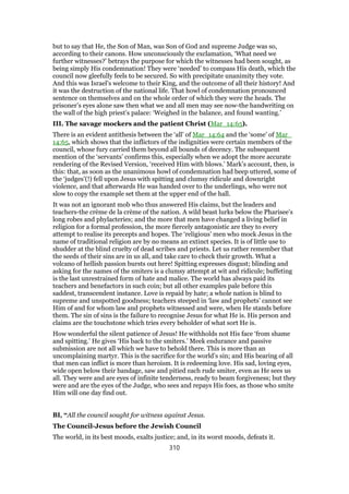 but to say that He, the Son of Man, was Son of God and supreme Judge was so,
according to their canons. How unconsciously the exclamation, ‘What need we
further witnesses?’ betrays the purpose for which the witnesses had been sought, as
being simply His condemnation! They were ‘needed’ to compass His death, which the
council now gleefully feels to be secured. So with precipitate unanimity they vote.
And this was Israel’s welcome to their King, and the outcome of all their history! And
it was the destruction of the national life. That howl of condemnation pronounced
sentence on themselves and on the whole order of which they were the heads. The
prisoner’s eyes alone saw then what we and all men may see now-the handwriting on
the wall of the high priest’s palace: ‘Weighed in the balance, and found wanting.’
III. The savage mockers and the patient Christ (Mar_14:65).
There is an evident antithesis between the ‘all’ of Mar_14:64 and the ‘some’ of Mar_
14:65, which shows that the inflictors of the indignities were certain members of the
council, whose fury carried them beyond all bounds of decency. The subsequent
mention of the ‘servants’ confirms this, especially when we adopt the more accurate
rendering of the Revised Version, ‘received Him with blows.’ Mark’s account, then, is
this: that, as soon as the unanimous howl of condemnation had beep uttered, some of
the ‘judges’(!) fell upon Jesus with spitting and clumsy ridicule and downright
violence, and that afterwards He was handed over to the underlings, who were not
slow to copy the example set them at the upper end of the hall.
It was not an ignorant mob who thus answered His claims, but the leaders and
teachers-the crème de la crème of the nation. A wild beast lurks below the Pharisee’s
long robes and phylacteries; and the more that men have changed a living belief in
religion for a formal profession, the more fiercely antagonistic are they to every
attempt to realise its precepts and hopes. The ‘religious’ men who mock Jesus in the
name of traditional religion are by no means an extinct species. It is of little use to
shudder at the blind cruelty of dead scribes and priests. Let us rather remember that
the seeds of their sins are in us all, and take care to check their growth. What a
volcano of hellish passion bursts out here! Spitting expresses disgust; blinding and
asking for the names of the smiters is a clumsy attempt at wit and ridicule; buffeting
is the last unrestrained form of hate and malice. The world has always paid its
teachers and benefactors in such coin; but all other examples pale before this
saddest, transcendent instance. Love is repaid by hate; a whole nation is blind to
supreme and unspotted goodness; teachers steeped in ‘law and prophets’ cannot see
Him of and for whom law and prophets witnessed and were, when He stands before
them. The sin of sins is the failure to recognise Jesus for what He is. His person and
claims are the touchstone which tries every beholder of what sort He is.
How wonderful the silent patience of Jesus! He withholds not His face ‘from shame
and spitting.’ He gives ‘His back to the smiters.’ Meek endurance and passive
submission are not all which we have to behold there. This is more than an
uncomplaining martyr. This is the sacrifice for the world’s sin; and His bearing of all
that men can inflict is more than heroism. It is redeeming love. His sad, loving eyes,
wide open below their bandage, saw and pitied each rude smiter, even as He sees us
all. They were and are eyes of infinite tenderness, ready to beam forgiveness; but they
were and are the eyes of the Judge, who sees and repays His foes, as those who smite
Him will one day find out.
BI, “All the council sought for witness against Jesus.
The Council-Jesus before the Jewish Council
The world, in its best moods, exalts justice; and, in its worst moods, defeats it.
310
 