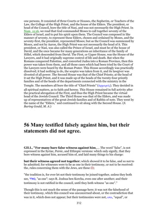 one persons. It consisted of three Courts or Houses,-the Sopherim, or Teachers of the
Law, the College of the High Priest, and the house of the Elders. The president, or
head of the Council, bore the title of Nasi, and was not necessarily the High Priest. In
Num_11:16, we read that God commanded Moses to call together seventy of the
Elders of Israel, and to put his spirit upon them. The Council was composed in like
manner of seventy, to represent these Elders, chosen and ordained by Moses, and the
seventy-first, the president, represented Moses; but as the Council was summoned by
Moses, and not by Aaron, the High Priest was not necessarily the head of it. This
president, or Nasi, was also called the Prince of Israel, and must be of the house of
David, and the once became for many generations an inheritance of the family of
Hillel, which descended from David. The First, or Upper House, was the House of the
Lawyers, and it had originally supreme control of life and death. But when the
Romans conquered Palestine, and converted Judea into a Roman Province, then this
power was taken from them, and all those cases which had been tried by the Court of
the Lawyers were heard by the Roman Prater. This House accordingly was practically
dissolved; it had nothing to do, the sceptre was taken from it, and its lawgiver was
divested of all power. The Second House was that of the Chief Priests; at the head of
it sat the High Priest, and it was made up of the heads of the twenty-four priestly
families and of the heads of the departments connected with the ministry in the
Temple. The members all bore the title of “Chief Priests” (ᅊρχιερεሏς). They decided in
all spiritual matters, as to faith and heresy. This House remained in full activity after
the practical abrogation of the First, and thus the High Priest became the virtual
head of the Jewish Council. The Third House was that of the Elders, and was made
up of representatives of the great Jewish families and of Rabbis of note. They went by
the name of the “Elders,” and continued to sit along with the Second House. (S.
Baring Gould, M. A.)
56 Many testified falsely against him, but their
statements did not agree.
GILL, "For many bare false witness against him,.... The word "false", is not
expressed in the Syriac, Persic, and Ethiopic versions: which only signify, that they
bore witness against him, accused him of, and laid many things to his charge:
but their witness agreed not together; which showed it to be false, and so not to
be admitted; for witnesses were to be as one in their testimony, or not to be received:
the, rules concerning them with the Jews, are these (l);
"the tradition is, for ever let not their testimony be joined together, unless they both
see, ‫,כאחד‬ "as one": says R. Joshua ben Korcha, even one after another; and their
testimony is not ratified in the council, until they both witness "as one".''
Though this is not much the sense of the passage here; it was not the falsehood of
their testimony, which this council was unconcerned about, or the contradiction that
was in it, which does not appear; but their testimonies were not, ισαι, "equal", or
312
 