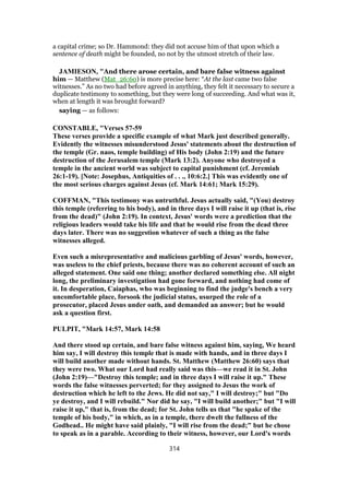 a capital crime; so Dr. Hammond: they did not accuse him of that upon which a
sentence of death might be founded, no not by the utmost stretch of their law.
JAMIESON, "And there arose certain, and bare false witness against
him — Matthew (Mat_26:60) is more precise here: “At the last came two false
witnesses.” As no two had before agreed in anything, they felt it necessary to secure a
duplicate testimony to something, but they were long of succeeding. And what was it,
when at length it was brought forward?
saying — as follows:
CONSTABLE, "Verses 57-59
These verses provide a specific example of what Mark just described generally.
Evidently the witnesses misunderstood Jesus' statements about the destruction of
the temple (Gr. naos, temple building) of His body (John 2:19) and the future
destruction of the Jerusalem temple (Mark 13:2). Anyone who destroyed a
temple in the ancient world was subject to capital punishment (cf. Jeremiah
26:1-19). [Note: Josephus, Antiquities of . . ., 10:6:2.] This was evidently one of
the most serious charges against Jesus (cf. Mark 14:61; Mark 15:29).
COFFMAN, "This testimony was untruthful. Jesus actually said, "(You) destroy
this temple (referring to his body), and in three days I will raise it up (that is, rise
from the dead)" (John 2:19). In context, Jesus' words were a prediction that the
religious leaders would take his life and that he would rise from the dead three
days later. There was no suggestion whatever of such a thing as the false
witnesses alleged.
Even such a misrepresentative and malicious garbling of Jesus' words, however,
was useless to the chief priests, because there was no coherent account of such an
alleged statement. One said one thing; another declared something else. All night
long, the preliminary investigation had gone forward, and nothing had come of
it. In desperation, Caiaphas, who was beginning to find the judge's bench a very
uncomfortable place, forsook the judicial status, usurped the role of a
prosecutor, placed Jesus under oath, and demanded an answer; but he would
ask a question first.
PULPIT, "Mark 14:57, Mark 14:58
And there stood up certain, and bare false witness against him, saying, We heard
him say, I will destroy this temple that is made with hands, and in three days I
will build another made without hands. St. Matthew (Matthew 26:60) says that
they were two. What our Lord had really said was this—we read it in St. John
(John 2:19)—"Destroy this temple; and in three days I will raise it up." These
words the false witnesses perverted; for they assigned to Jesus the work of
destruction which he left to the Jews. He did not say," I will destroy;" but "Do
ye destroy, and I will rebuild." Nor did he say, "I will build another;" but "I will
raise it up," that is, from the dead; for St. John tells us that "he spake of the
temple of his body," in which, as in a temple, there dwelt the fullness of the
Godhead.. He might have said plainly, "I will rise from the dead;" but he chose
to speak as in a parable. According to their witness, however, our Lord's words
314
 