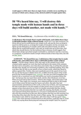 would appear as little more than an empty boast, certainly not as anything on
account of which such a charge as they desired could be brought against him.
58 “We heard him say, ‘I will destroy this
temple made with human hands and in three
days will build another, not made with hands.’”
GILL, "We heard him say,.... In a discourse of his, recorded in Joh_2:19,
I will destroy this temple that is made with hands, and within three days
I will build another made without hands; which was a very false testimony; for
Christ did not say be would destroy any temple at all, only put the Jews on doing it;
much less did he point at, or design the temple of Jerusalem, but his own body; nor
did he use the distinction of a temple, made with and without hands; nor did he
affirm that he would build another; only said, he would raise up in three days, that
which they should destroy. By this testimony these witnesses would suggest, that
Christ had a design upon their temple to demolish it, and that he must be a sorcerer,
or a magician, to pretend to build a temple without hands in three days time; See Gill
on Mat_26:61.
JAMIESON, "We heard him say, I will destroy this temple that is made
with hands, and within three days I will build another made without
hands — On this charge, observe, first, that eager as His enemies were to find
criminal matter against our Lord, they had to go back to the outset of His ministry,
His first visit to Jerusalem, more than three years before this. In all that He said and
did after that, though ever increasing in boldness, they could find nothing. Next, that
even then, they fix only on one speech, of two or three words, which they dared to
adduce against Him. Further, they most manifestly pervert the speech of our Lord.
We say not this because in Mark’s form of it, it differs from the report of the words
given by the Fourth Evangelist (Joh_2:18-22) - the only one of the Evangelists who
reports it all, or mentions even any visit paid by our Lord to Jerusalem before His
last - but because the one report bears truth, and the other falsehood, on its face.
When our Lord said on that occasion, “Destroy this temple, and in three days I will
raise it up,” they might, for a moment, have understood Him to refer to the temple
out of whose courts He had swept the buyers and sellers. But after they had
expressed their astonishment at His words, in that sense of them, and reasoned upon
the time it had taken to rear the temple as it then stood, since no answer to this
appears to have been given by our Lord, it is hardly conceivable that they should
continue in the persuasion that this was really His meaning. But finally, even if the
more ignorant among them had done so, it is next to certain that the ecclesiastics,
who were the prosecutors in this case, did not believe that this was His meaning. For
in less than three days after this they went to Pilate, saying, “Sir, we remember that
that deceiver said, while he was yet alive, after three days I will rise again” (Mat_
27:63). Now what utterance of Christ known to His enemies, could this refer to, if not
to this very saying about destroying and rearing up the temple? And if so, it puts it
315
 