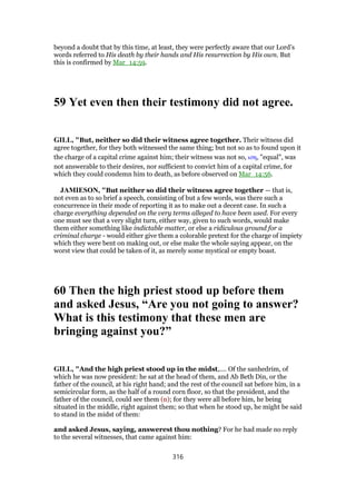beyond a doubt that by this time, at least, they were perfectly aware that our Lord’s
words referred to His death by their hands and His resurrection by His own. But
this is confirmed by Mar_14:59.
59 Yet even then their testimony did not agree.
GILL, "But, neither so did their witness agree together. Their witness did
agree together, for they both witnessed the same thing; but not so as to found upon it
the charge of a capital crime against him; their witness was not so, ιση, "equal", was
not answerable to their desires, nor sufficient to convict him of a capital crime, for
which they could condemn him to death, as before observed on Mar_14:56.
JAMIESON, "But neither so did their witness agree together — that is,
not even as to so brief a speech, consisting of but a few words, was there such a
concurrence in their mode of reporting it as to make out a decent case. In such a
charge everything depended on the very terms alleged to have been used. For every
one must see that a very slight turn, either way, given to such words, would make
them either something like indictable matter, or else a ridiculous ground for a
criminal charge - would either give them a colorable pretext for the charge of impiety
which they were bent on making out, or else make the whole saying appear, on the
worst view that could be taken of it, as merely some mystical or empty boast.
60 Then the high priest stood up before them
and asked Jesus, “Are you not going to answer?
What is this testimony that these men are
bringing against you?”
GILL, "And the high priest stood up in the midst,.... Of the sanhedrim, of
which he was now president: he sat at the head of them, and Ab Beth Din, or the
father of the council, at his right hand; and the rest of the council sat before him, in a
semicircular form, as the half of a round corn floor, so that the president, and the
father of the council, could see them (n); for they were all before him, he being
situated in the middle, right against them; so that when he stood up, he might be said
to stand in the midst of them:
and asked Jesus, saying, answerest thou nothing? For he had made no reply
to the several witnesses, that came against him:
316
 