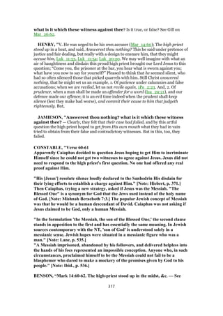 what is it which these witness against thee? Is it true, or false? See Gill on
Mat_26:62.
HENRY, "V. He was urged to be his own accuser (Mar_14:60); The high priest
stood up in a heat, and said, Answerest thou nothing? This he said under pretence of
justice and fair dealing, but really with a design to ensnare him, that they might
accuse him, Luk_11:53, Luk_11:54; Luk_20:20. We may well imagine with what an
air of haughtiness and disdain this proud high priest brought our Lord Jesus to this
question; “Come you, the prisoner at the bar, you hear what is sworn against you;
what have you now to say for yourself?” Pleased to think that he seemed silent, who
had so often silenced those that picked quarrels with him. Still Christ answered
nothing, that he might set us an example, 1. Of patience under calumnies and false
accusations; when we are reviled, let us not revile again, 1Pe_2:23. And, 2. Of
prudence, when a man shall be made an offender for a word (Isa_29:21), and our
defence made our offence; it is an evil time indeed when the prudent shall keep
silence (lest they make bad worse), and commit their cause to him that judgeth
righteously. But,
JAMIESON, "Answerest thou nothing? what is it which these witness
against thee? — Clearly, they felt that their case had failed, and by this artful
question the high priest hoped to get from His own mouth what they had in vain
tried to obtain from their false and contradictory witnesses. But in this, too, they
failed.
CONSTABLE, "Verse 60-61
Apparently Caiaphas decided to question Jesus hoping to get Him to incriminate
Himself since he could not get two witnesses to agree against Jesus. Jesus did not
need to respond to the high priest's first question. No one had offered any real
proof against Him.
"His [Jesus'] resolute silence loudly declared to the Sanhedrin His disdain for
their lying efforts to establish a charge against Him." [Note: Hiebert, p. 371.]
Then Caiaphas, trying a new strategy, asked if Jesus was the Messiah. "The
Blessed One" is a synonym for God that the Jews used instead of the holy name
of God. [Note: Mishnah Berachoth 7:3.] The popular Jewish concept of Messiah
was that he would be a human descendant of David. Caiaphas was not asking if
Jesus claimed to be God, only a human Messiah.
"In the formulation 'the Messiah, the son of the Blessed One,' the second clause
stands in apposition to the first and has essentially the same meaning. In Jewish
sources contemporary with the NT, 'son of God' is understood solely in a
messianic sense. Jewish hopes were situated in a messianic figure who was a
man." [Note: Lane, p. 535.]
"A Messiah imprisoned, abandoned by his followers, and delivered helpless into
the hands of his foes represented an impossible conception. Anyone who, in such
circumstances, proclaimed himself to be the Messiah could not fail to be a
blasphemer who dared to make a mockery of the promises given by God to his
people." [Note: Ibid., p. 536.]
BENSON, “Mark 14:60-62. The high-priest stood up in the midst, &c. — See
317
 