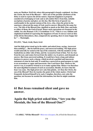 notes on Matthew 26:62-64, where this paragraph is largely explained. Art thou
the Christ, the Son of the Blessed — Here one of the peculiar attributes of the
Deity is used to express the divine nature. Supreme happiness is properly
considered as belonging to God: and as all comfort flows from him, suitable
ascriptions of praise and glory are his due. But this form of speech was
conformable to the ancient custom of the Jews, who, when the priest in the
sanctuary rehearsed the name of God, used to answer, Blessed be his name for
ever. The title of the Blessed One, signified as much as the Holy One; and both,
or either of them, the God of Israel. Hence such expressions are frequent in the
rabbis. See also Romans 1:25; 2 Corinthians 11:31. “This is a very sublime and
emphatical method of expressing the happiness of God. It conveys such an idea
of the divine blessedness, that, comparatively speaking, there is none happy but
he.” — Macknight.
PULPIT, "Mark 14:60, Mark 14:61
And the high priest stood up in the midst, and asked Jesus, saying, Answerest
thou nothing?… But he held his peace, and answered nothing. The high priest
would naturally be seated at the top of the semicircle, with the members of the
Sanhedrim on either side of him, and the Accused in front of him. Now he rises
from his seat, and comes forward into the midst ( εἰς τὸ μέσον), and demands an
answer. But Jesus answered nothing. It would have been a long and tedious
business to answer such a charge, which involved a garbled and inaccurate
statement of what he had said. It would have answered no good purpose to reply
to an accusation so vague and inaccurate. Our Lord knew that, whatever his
answer was, it would be twisted so as to make against him. Silence was therefore
the most dignified treatment of such an accusation. Besides, he knew that his
hour was come. The high priest now asks him plainly, Art thou the Christ, the
son of the Blessed? Here he touches the point of the whole matter. Christ had
frequently declared himself to be such. Caiaphas, therefore, now asks the
question, not because he needed the information, but that he might condemn
him.
61 But Jesus remained silent and gave no
answer.
Again the high priest asked him, “Are you the
Messiah, the Son of the Blessed One?”
CLARKE, "Of the Blessed? - Θεου του ευλογητου, Or, of God the blessed one.
318
 