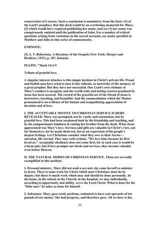 resurrection of Lazarus. Such a conclusion is mandatory from the facts: (1) of
the Lord's prophecy that this deed would be an everlasting memorial for Mary;
(2) which would have required publishing her name; and yet (3) her name was
conspicuously omitted until the publication of John. For a number of critical
questions arising from variations in the sacred accounts, see under parallels in
Matthew and John in this series of commentaries.
ENDNOTE:
[1] A. T. Robertson, A Harmony of the Gospels (New York: Harper and
Brothers, 1922), p. 187, footnote.
PULPIT, "Mark 14:3-9
Tribute of grateful love.
A singular interest attaches to this simple incident in Christ's private life. Proud
and foolish men have tried to turn it into ridicule, as unworthy of the memory of
a great prophet. But they have not succeeded. Our Lord's own estimate of
Mary's conduct is accepted, and the world-wide and lasting renown promised by
Jesus has been secured. The record of the graceful act of the friend of Jesus is
instructive, touching, and beautiful. And the commendation which the Master
pronounced is an evidence of his human and sympathizing appreciation of
devotion and of love.
I. THE ACCEPTABLE MOTIVE TO CHRISTIAN SERVICE IS HERE
REVEALED. Mary was prompted, not by vanity and ostentation, but by
grateful love. This had been awakened both by his friendship and teaching, and
by his compassionate kindness in raising her brother from the dead. What Jesus
appreciated was Mary's love. Services and gifts are valuable in Christ's view, not
for themselves, for he needs them not, but as an expression of his people's
deepest feelings. Let Christians consider what they owe to their Savior—
salvation, life eternal. They may well exclaim, "We love him, because he first
loved us." Acceptable obedience does not come first, for in such case it would be
a form only; but if love prompts our deeds and services, they become valuable
oven before Heaven.
II. THE NATURAL MODES OF CHRISTIAN SERVICE. These are severally
exemplified in this incident.
1. Personal ministry. Mary did not send a servant; she came herself co minister
to Jesus. There is some work for Christ which most Christians must do by
deputy; but there is much work which may and should be done personally. In
the home, in the school, in the Church, in the hospital, we may individually,
according to opportunity and ability, serve the Lord Christ. What is done for his
"little ones" he takes as done for himself.
2. Substance. Mary gave costly perfume, estimated to have cost upwards of ten
pounds of our money. She had property, and therefore gave. All we have is his,
32
 