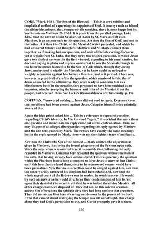 COKE, "Mark 14:61. The Son of the Blessed?— This is a very sublime and
emphatical method of expressing the happiness of God. It conveys such an ideaof
the divine blessedness, that, comparatively speaking, there is none happy but he.
Seethe note on Matthew 26:62-63. It is plain from the parallel passage, Luke
22:67 that the answer of our Saviour, set down by St. Mark as well as St.
Matthew, is an answer only to this question, Art thou the Son of God? and not to
that other, Art thou the Christ, or the Messiah? which preceded, and which he
had answered before; and though St. Matthew and St. Mark connect them
together, as if making but one question, and omit all the intervening discourse,
yet it is plain from St. Luke, that they were two distinct questions, to which Jesus
gave two distinct answers; in the first whereof, according to his usual caution, he
declined saying in plain and express words that he was the Messiah, though in
the latter he owned himself to be the Son of God: which, though they, being
Jews, understood to signify the Messiah, yet he knew could be no legal or
weighty accusation against him before a heathen; and so it proved. There was,
however, a great deal of craft in the question, which consisted in this, that if
Jesus answered in the affirmative, they were ready to condemn him as a
blasphemer; but if in the negative, they proposed to have him punished as an
impostor, who, by accepting the honours and titles of the Messiah from the
people, had deceived them. See Locke's Reasonableness of Christianity, p. 154.
COFFMAN, "Answered nothing ... Jesus did not need to reply. Everyone knew
that no offense had been proved against Jesus, Caiaphas himself being painfully
aware of this.
Again the high priest asked him ... This is a reference to repeated questions
regarding Christ's identity. In Mark's word "again," it is evident that more than
one question and more than one reply came out of this confrontation. Thus, we
may dispose of all alleged discrepancies regarding the reply quoted by Matthew
and the one here quoted by Mark. The replies have exactly the same meaning;
but in the reply quoted by Mark, there was not the slightest trace of ambiguity.
Art thou the Christ the Son of the Blessed ... Mark omitted the adjuration as
given in Matthew, that being the formal placement of the Saviour upon oath.
Since the adjuration was omitted here, it is possible that, following the reply
recorded in Matthew, Caiaphas here repeated the question without mention of
the oath, that having already been administered. This was precisely the question
which the Pharisees had so long attempted to force Jesus to answer; but Christ,
until this hour, had refused them, since to have answered sooner would have
been premature. Now that no insurrection could be alleged against him, now that
the other-worldly nature of his kingdom had been established, now that the
whole sacred court of the Hebrews was in session, he would answer. He would,
by such an answer as he would give, force their condemnation of him to rest
upon their denial of the sacred truth that he was indeed the divine Messiah. All
other charges had been disposed of. They did not, on this solemn occasion,
accuse him of breaking the sabbath day; they had long ago lost that argument.
They did not accuse him here of casting out demons by the power of the devil.
Even that canard about destroying the temple was left out of sight. One charge
alone they had God's permission to use, and Christ promptly gave it to them.
320
 