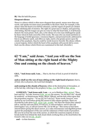 BI, “But He held His peace.
Eloquent silence
There is a silence which is often more eloquent than speech, means more than any
words, and speaks ten times more powerfully to the heart. Such, for example, is the
silence when the heart is too full for utterance, and the organs of speech are choked
by the whelming tide of emotion. The sight of a great man so shaken, and quivering
with feeling, that the tongue can give no voice to what the heart feels, is of all human
rhetoric the most potent. Such, also, is the silence of a wise man challenged to speak
by those whom he feels unworthy of his words. The man who can stand and listen to
the language of stolid ignorance, venomous bigotry, and personal insult, addressed to
him in an offensive spirit, and offers no reply, exerts a far greater power upon the
minds of his assailants, than he could by words however forceful. His silence reflects
a moral majesty, before which the heart of his assailants will scarcely fail to cower.
Such was the silence which Christ now maintained in this hall. (Homilist.)
62 “I am,” said Jesus. “And you will see the Son
of Man sitting at the right hand of the Mighty
One and coming on the clouds of heaven.”
GILL, "And Jesus said, I am,.... That is, the Son of God; in proof of which he
adds,
and ye shall see the son of man sitting on the right hand of power; that is,
of God, who is all power, the Lord God Almighty:
and coming in the clouds of heaven; either at the destruction of Jerusalem, or
at the last day, referring to the prophecy in Dan_7:13; See Gill on Mat_26:64.
JAMIESON, "And Jesus said, I am — or, as in Matthew (Mat_26:64), “Thou
hast said [it].” In Luke, however (Luk_22:70), the answer, “Ye say that I am,” should
be rendered - as Deuteronomy Wette, Meyer, Ellicott, and the best critics agree that
the preposition requires - “Ye say [it], for I am [so].” Some words, however, were
spoken by our Lord before giving His answer to this solemn question. These are
recorded by Luke alone (Luk_22:67, Luk_22:68): “Art Thou the Christ [they asked]?
tell us. And He said unto them, If I tell you, ye will not believe: and if I also ask
[interrogate] “you, ye will not answer Me, nor let Me go.” This seems to have been
uttered before giving His direct answer, as a calm remonstrance and dignified protest
against the prejudgment of His case and the unfairness of their mode of procedure.
But now let us hear the rest of the answer, in which the conscious majesty of Jesus
breaks forth from behind the dark cloud which overhung Him as He stood before the
Council. (Also see on Joh_18:28.)
and — in that character.
321
 