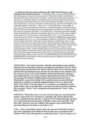 ye shall see the Son of man sitting on the right hand of power, and
coming in the clouds of heaven — In Matthew (Mat_26:64) a slightly different
but interesting turn is given to it by one word: “Thou hast said [it]: nevertheless” -
We prefer this sense of the word to “besides,” which some recent critics decide for - “I
say unto you, Hereafter shall ye see the Son of man sit on the right hand of power,
and coming in the clouds of heaven.” The word rendered “hereafter” means, not “at
some future time” (as to-day “hereafter” commonly does), but what the English word
originally signified, “after here,” “after now,” or “from this time.” Accordingly, in
Luk_22:69, the words used mean “from now.” So that though the reference we have
given it to the day of His glorious Second Appearing is too obvious to admit of doubt,
He would, by using the expression, “From this time,” convey the important thought
which He had before expressed, immediately after the traitor left the supper table to
do his dark work, “Now is the Son of man glorified” (Joh_13:31). At this moment,
and by this speech, did He “witness the good confession” emphatically and properly,
as the apostle says in 1Ti_6:13. Our translators render the words there, “Who before
Pontius Pilate witnessed”; referring it to the admission of His being a King, in the
presence of Caesar’s own chief representative. But it should be rendered, as Luther
renders it, and as the best interpreters now understand it, “Who under Pontius Pilate
witnessed,” etc. In this view of it, the apostle is referring not to what our Lord
confessed before Pilate - which, though noble, was not of such primary importance -
but to that sublime confession which, under Pilate’s administration, He witnessed
before the only competent tribunal on such occasions, the Supreme Ecclesiastical
Council of God’s chosen nation, that He was THE MESSIAH, and THE SON OF THE
BLESSED ONE; in the former word owning His Supreme Official, in the latter His
Supreme Personal, Dignity.
CONSTABLE, "Previously Jesus had veiled His messiahship because publicly
claiming to be the Messiah would have precipitated a premature crisis (cf. Mark
1:43-44; Mark 8:29-30; Mark 9:9; Mark 11:28-33; Mark 12:12). Now He openly
admitted His messiahship because the time for crisis had arrived. Matthew may
have given us Jesus' exact words (Matthew 26:64) and Mark their substance.
Jesus added that He was not just a human Messiah but the divine Son of Man.
The passages He claimed to fulfill predicted His enthronement in heaven
following His resurrection (Psalms 110:1) and His return to earth with God's
authority to establish a worldwide kingdom (Daniel 7:13-14; cf. Mark 8:38;
Mark 13:24; Mark 13:26; Revelation 1:7). As such He was claiming to be the
Judge of those who sat to judge Him. Jesus knew that this confession would seal
His conviction. "Power" was a recognized circumlocution for "God." [Note:
Ibid., p. 537.]
COFFMAN, "When this writer was a boy 15 years of age, he received from his
mother a copy of the New Testament as a birthday gift, and the thrill of this
verse is remembered from that day. I read the New Testament through, but there
was wonderment about the passages in Matthew where Jesus had said, "Thou
hast said"; and then came the reading of this majestic reply and the flood of
tears that followed. God spoke to me in this verse!
I AM ... These words affirm Christ's deity, the same as in John 18:8; and here
also is the explanation of the different form of reply here, as compared with
Matthew 26:83. There the question was indirectly stated, "Tell us whether, etc.,"
322
 