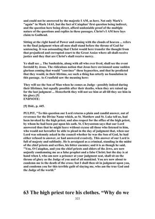 and could not be answered by the majestic I AM, as here. Not only Mark's
"again" in Mark 14:61, but the fact of Caiaphas' first question being indirect,
and the question here being direct, afford undeniable proof of the multiple
nature of the questions and replies in these passages. Christ's I AM here lays
claim to Godhead.
Sitting at the right hand of Power and coming with the clouds of heaven ... refers
to the final judgment when all men shall stand before the throne of God for
sentencing. It was astounding that Christ would here transfer the thought from
that prejudiced and corrupted court to the Great Assize where all shall receive
justice and they that are Christ's shall receive mercy.
Ye shall see ... The Sanhedrin, along with all who ever lived, shall see the event
foretold by Jesus. The ridiculous notion that Jesus here envisioned some sudden
glorious coming that would "convince" these hypocrites, and that he predicted
that they would, in their lifetime, see such a thing has utterly no foundation in
this passage. As Cranfield saw the meaning here:
They will see the Son of Man when he comes as Judge - possibly indeed during
their lifetimes, but equally possible after their deaths, when they are raised up
for the last judgment ... Henceforth they will not see him at all till they see him in
his glory.[5]
ENDNOTE:
[5] Ibid., p. 445.
PULPIT, "To this question our Lord returns a plain and candid answer, out of
reverence for the Divine Name which, as St. Matthew and St. Luke tell us, had
been invoked by the high priest, and also respect for the office of the high priest,
by whom he had been put upon his oath. St. Chrysostom says that our Lord
answered thus that he might leave without excuse all those who listened to him,
who would not hereafter be able to plead in the day of judgment that, when our
Lord was solemnly asked in the council whether he was the Son of God, he had
either refused to answer, or had answered evasively. This answer of our Lord is
full of majesty and sublimity. He is arraigned as a criminal, standing in the midst
of the chief priests and scribes, his bitter enemies; and it is as though he said,
"You, O Caiaphas, and you the chief priests and elders of the Jews, are now
unjustly condemning me as a false prophet and a false Christ; but the day is at
hand when I, who am now a prisoner at your judgment seat, shall sit on the
throne of glory as the Judge of you and of all mankind. You are now about to
condemn me to the death of the cross; but I shall then sit in judgment upon you,
and condemn you for this terrible guilt of slaying me, who am the true God and
the Judge of the world."
63 The high priest tore his clothes. “Why do we
323
 