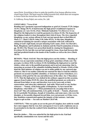 upon Christ. Everything is done to make the tendrils of my human affection twine
round Jesus Christ. The heart must be chilled towards God, which does not recognise
in Jesus Christ the eternal Son of the eternal Father.
G. Calthrop, Penny Pulpit, new series, No. 798.
CONSTABLE, "Verse 63-64
Rending one's garments expressed indignation or grief (cf. Genesis 37:29; Judges
14:19; 2 Kings 18:37). It had become the high priest's traditional response to
blasphemy (cf. Acts 14:14). [Note: Mishnah Sanhedrin 7:5.] However it was
illegal for the high priest to rend his garments (Leviticus 21:10). The hypocrisy of
the religious leaders is clear throughout their trial of Jesus. The Jews regarded
blasphemy as any serious affront to God, not just speech that reviled Him (cf.
Mark 2:7 : Mark 3:28-29; John 5:18; John 10:33). At this time, blasphemy
consisted of claiming for oneself a unique association with God, reflected in
sitting at God's right hand, not just misusing God's name. [Note: See Darrell L.
Bock, Blasphemy and Exaltation in Judaism and the Final Examination of Jesus,
pp. 30-183.] The Mosaic Law prescribed death by stoning for blasphemers
(Leviticus 24:14), but this was not bad enough for Jesus. Jesus had foreseen this
and had predicted death at the hands of the Gentiles as well as the Jews (Mark
10:33).
BENSON, “Mark 14:63-65. Then the high-priest rent his clothes — Rending of
clothes was an expression sometimes of deep grief, sometimes of holy zeal. The
precepts, Leviticus 10:8; Leviticus 21:10; forbidding the high-priest to rend his
clothes, relate only to the pontifical garments and to private mourning: that is,
mourning on account of the calamities befalling himself or friends. Griefs of this
kind the chief minister of religion was not to make public by any outward sign
whatever. But it was neither unlawful nor unusual for him to rend his ordinary
garments on account of public calamities, or instances of gross wickedness, as a
testimony of his grief for the one and abhorrence of the other. See 1 Maccabees
11:71. That the high-priest was clothed in his ordinary apparel on this occasion,
appears from Exodus 29:29-30, where the pontifical garments are ordered to
descend from father to son; and therefore were to be worn only at their
consecration, and when they ministered. And saith, What need we any further
witnesses — Namely, of his being guilty of blasphemy. Ye have heard the
blasphemy: what think ye? — What punishment do you judge him to have
deserved? They all condemned him, to be guilty of death — Namely, all present;
for it is probable Nicodemus, Joseph of Arimathea, and some more, who were his
disciples, or favourably disposed toward him, were not present: or if they were,
they doubtless remonstrated against the iniquity of this sentence. And some
began to spit on him — See note on Matthew 26:67-68.
COFFMAN, "This was quite an act on the part of Caiaphas; how noble he would
have men suppose that he was; how outrageous it was to such a righteous one as
he pretended to be that the exalted Christ should bear witness of the truth in his
presence!
Rent his clothes ... This was unlawful for the high priest to do. God had
specifically commanded even Aaron and his sons:
325
 