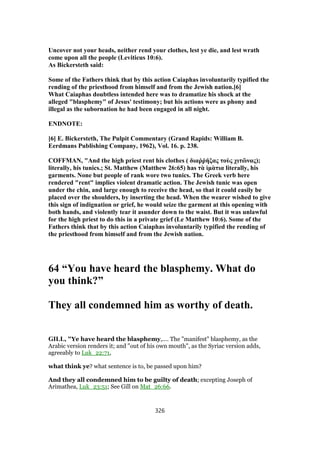 Uncover not your heads, neither rend your clothes, lest ye die, and lest wrath
come upon all the people (Leviticus 10:6).
As Bickersteth said:
Some of the Fathers think that by this action Caiaphas involuntarily typified the
rending of the priesthood from himself and from the Jewish nation.[6]
What Caiaphas doubtless intended here was to dramatize his shock at the
alleged "blasphemy" of Jesus' testimony; but his actions were as phony and
illegal as the subornation he had been engaged in all night.
ENDNOTE:
[6] E. Bickersteth, The Pulpit Commentary (Grand Rapids: William B.
Eerdmans Publishing Company, 1962), Vol. 16. p. 238.
COFFMAN, "And the high priest rent his clothes ( διαῤῥήξας τοὺς χιτῶνας);
literally, his tunics.; St. Matthew (Matthew 26:65) has τὰ ἱμὰτια literally, his
garments. None but people of rank wore two tunics. The Greek verb here
rendered "rent" implies violent dramatic action. The Jewish tunic was open
under the chin, and large enough to receive the head, so that it could easily be
placed over the shoulders, by inserting the head. When the wearer wished to give
this sign of indignation or grief, he would seize the garment at this opening with
both hands, and violently tear it asunder down to the waist. But it was unlawful
for the high priest to do this in a private grief (Le Matthew 10:6). Some of the
Fathers think that by this action Caiaphas involuntarily typified the rending of
the priesthood from himself and from the Jewish nation.
64 “You have heard the blasphemy. What do
you think?”
They all condemned him as worthy of death.
GILL, "Ye have heard the blasphemy,.... The "manifest" blasphemy, as the
Arabic version renders it; and "out of his own mouth", as the Syriac version adds,
agreeably to Luk_22:71,
what think ye? what sentence is to, be passed upon him?
And they all condemned him to be guilty of death; excepting Joseph of
Arimathea, Luk_23:51; See Gill on Mat_26:66.
326
 