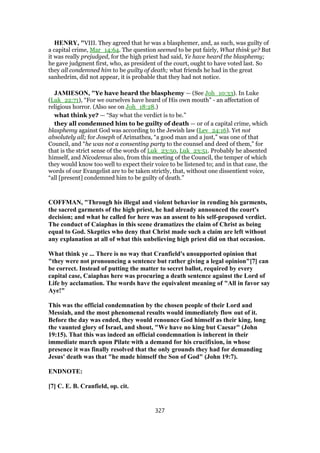 HENRY, "VIII. They agreed that he was a blasphemer, and, as such, was guilty of
a capital crime, Mar_14:64. The question seemed to be put fairly, What think ye? But
it was really prejudged, for the high priest had said, Ye have heard the blasphemy;
he gave judgment first, who, as president of the court, ought to have voted last. So
they all condemned him to be guilty of death; what friends he had in the great
sanhedrim, did not appear, it is probable that they had not notice.
JAMIESON, "Ye have heard the blasphemy — (See Joh_10:33). In Luke
(Luk_22:71), “For we ourselves have heard of His own mouth” - an affectation of
religious horror. (Also see on Joh_18:28.)
what think ye? — “Say what the verdict is to be.”
they all condemned him to be guilty of death — or of a capital crime, which
blasphemy against God was according to the Jewish law (Lev_24:16). Yet not
absolutely all; for Joseph of Arimathea, “a good man and a just,” was one of that
Council, and “he was not a consenting party to the counsel and deed of them,” for
that is the strict sense of the words of Luk_23:50, Luk_23:51. Probably he absented
himself, and Nicodemus also, from this meeting of the Council, the temper of which
they would know too well to expect their voice to be listened to; and in that case, the
words of our Evangelist are to be taken strictly, that, without one dissentient voice,
“all [present] condemned him to be guilty of death.”
COFFMAN, "Through his illegal and violent behavior in rending his garments,
the sacred garments of the high priest, he had already announced the court's
decision; and what he called for here was an assent to his self-proposed verdict.
The conduct of Caiaphas in this scene dramatizes the claim of Christ as being
equal to God. Skeptics who deny that Christ made such a claim are left without
any explanation at all of what this unbelieving high priest did on that occasion.
What think ye ... There is no way that Cranfield's unsupported opinion that
"they were not pronouncing a sentence but rather giving a legal opinion"[7] can
be correct. Instead of putting the matter to secret ballot, required by every
capital case, Caiaphas here was procuring a death sentence against the Lord of
Life by acclamation. The words have the equivalent meaning of "All in favor say
Aye!"
This was the official condemnation by the chosen people of their Lord and
Messiah, and the most phenomenal results would immediately flow out of it.
Before the day was ended, they would renounce God himself as their king, long
the vaunted glory of Israel, and shout, "We have no king but Caesar" (John
19:15). That this was indeed an official condemnation is inherent in their
immediate march upon Pilate with a demand for his crucifixion, in whose
presence it was finally resolved that the only grounds they had for demanding
Jesus' death was that "he made himself the Son of God" (John 19:7).
ENDNOTE:
[7] C. E. B. Cranfield, op. cit.
327
 