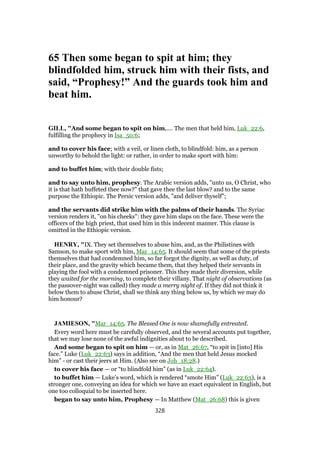 65 Then some began to spit at him; they
blindfolded him, struck him with their fists, and
said, “Prophesy!” And the guards took him and
beat him.
GILL, "And some began to spit on him,.... The men that held him, Luk_22:6,
fulfilling the prophecy in Isa_50:6;
and to cover his face; with a veil, or linen cloth, to blindfold: him, as a person
unworthy to behold the light: or rather, in order to make sport with him:
and to buffet him; with their double fists;
and to say unto him, prophesy. The Arabic version adds, "unto us, O Christ, who
it is that hath buffeted thee now?" that gave thee the last blow? and to the same
purpose the Ethiopic. The Persic version adds, "and deliver thyself";
and the servants did strike him with the palms of their hands. The Syriac
version renders it, "on his cheeks": they gave him slaps on the face. These were the
officers of the high priest, that used him in this indecent manner. This clause is
omitted in the Ethiopic version.
HENRY, "IX. They set themselves to abuse him, and, as the Philistines with
Samson, to make sport with him, Mar_14:65. It should seem that some of the priests
themselves that had condemned him, so far forgot the dignity, as well as duty, of
their place, and the gravity which became them, that they helped their servants in
playing the fool with a condemned prisoner. This they made their diversion, while
they waited for the morning, to complete their villany. That night of observations (as
the passover-night was called) they made a merry night of. If they did not think it
below them to abuse Christ, shall we think any thing below us, by which we may do
him honour?
JAMIESON, "Mar_14:65. The Blessed One is now shamefully entreated.
Every word here must be carefully observed, and the several accounts put together,
that we may lose none of the awful indignities about to be described.
And some began to spit on him — or, as in Mat_26:67, “to spit in [into] His
face.” Luke (Luk_22:63) says in addition, “And the men that held Jesus mocked
him” - or cast their jeers at Him. (Also see on Joh_18:28.)
to cover his face — or “to blindfold him” (as in Luk_22:64).
to buffet him — Luke’s word, which is rendered “smote Him” (Luk_22:63), is a
stronger one, conveying an idea for which we have an exact equivalent in English, but
one too colloquial to be inserted here.
began to say unto him, Prophesy — In Matthew (Mat_26:68) this is given
328
 