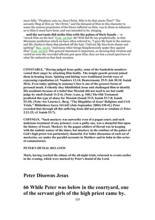 more fully: “Prophesy unto us, thou Christ, Who is he that smote Thee?” The
sarcastic fling at Him as “the Christ,” and the demand of Him in this character to
name the unseen perpetrator of the blows inflicted on Him, was in them as infamous
as to Him it must have been, and was intended to be, stinging.
and the servants did strike him with the palms of their hands — or
“struck Him on the face” (Luk_22:64). Ah! Well did He say prophetically, in that
Messianic prediction which we have often referred to, “I gave My back to the smiters,
and My cheeks to them that plucked off the hair: I hid not My face from shame and
spitting!” (Isa_50:6). “And many other things blasphemously spake they against
Him” (Luk_22:65). This general statement is important, as showing that virulent and
varied as were the recorded affronts put upon Him, they are but a small specimen of
what He endured on that dark occasion.
CONSTABLE, "Having judged Jesus guilty, some of the Sanhedrin members
vented their anger by attacking Him bodily. The temple guards present joined
them in beating Jesus. Spitting and hitting were traditional Jewish ways of
expressing repudiation (cf. Numbers 12:14; Deuteronomy 25:9; Job 30:10; Isaiah
50:6). Even today spitting in someone's face is one of the grossest forms of
personal insult. Evidently they blindfolded Jesus and challenged Him to identify
His assailants because of a belief that Messiah did not need to see but could
judge by smell (Isaiah 11:2-4). [Note: Lane, p. 540.] The Old Testament
predicted this type of abuse for Messiah (Isaiah 53:5; Isaiah 53:7-8; Isaiah
53:10). [Note: See Laurna L. Berg, "The Illegalities of Jesus' Religious and Civil
Trials," Bibliotheca Sacra 161:643 (July-September 2004):330-42.] Peter
recorded that through all this suffering Jesus did not protest or retaliate (1 Peter
2:21-23; cf. Isaiah 53:7).
COFFMAN, "Such mockery was unworthy even of a pagan court; and such
malicious treatment of any prisoner, even a guilty one, was a shameful blot upon
the history of Israel. Mockery by the pagan soldiers of Herod was in keeping
with the sadistic nature of the times; but mockery in the confines of the palace of
God's high priest was particularly shameful. For fuller discussion of each set of
mockeries, see under the parallel accounts in Matthew and in John in this series
of commentaries.
PETER'S DENIAL RELATED
Mark, having reached the climax of the all-night trials, returned to events earlier
in the evening, which were marked by Peter's denial of the Lord.
Peter Disowns Jesus
66 While Peter was below in the courtyard, one
of the servant girls of the high priest came by.
329
 