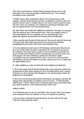 who, when he purchased us with his blood, purchased all our powers and
possessions. It is a precious privilege to offer him his own. "It is accepted
according to what a man hath."
3. Public witness. Mary anointed the Master's feet in the presence of the
company, and thus declared before all those assembled her devotion to him. It is
good for ourselves that we should witness to our Savior, and it is good for others
who may receive our testimony. It is a disgrace to professing Christians when
they are ashamed of the Lord who redeemed them.
III. THE TRUE MEASURE OF CHRISTIAN SERVICE. She did, it is recorded,
what she could; she gave what she had to give. This is an example worthy of
universal imitation. We are reminded, as it were paradoxically, of two
apparently opposed characteristics of Christian action and liberality.
1. How much devoted friends of Christ may do! Men may do much for harm and
evil; and, on the other hand, what good even one person has sometimes
accomplished in private life! What can be done should be done.
2. Yet, how limited are men's powers! If Christians could do more than they do,
how vast a field of labor stretches around them! We are limited in our powers
for usefulness. Our means may be small, our circle of influence restricted. Our
powers of body and of mind are often a restraint upon us; our life is brief, even
at the longest. The sister of Bethany could not do what others might;
nevertheless, what she could do she did. And we are never to rest in inactivity
and indolence, because the claims are so many, and our powers are so small, and
our opportunities so few.
IV. THE APPROVAL AND ACCEPTANCE OF CHRISTIAN SERVICE.
1. The Lord accepts what his friends bring to him, as the expression of their love,
in proportion to their means and powers. He is not influenced by men's regards.
Good men as well as bad men often disapprove wise and benevolent actions. He
judgeth not as man judgeth.
2. The Lord rewards the grateful and devoted friends who minister unto him. He
enlarges their opportunities of usefulness and service here. "To him that hath
shall be given." And he will hereafter recompense them in the resurrection of the
just, when he shall say, "Enter thou into the joy of thy Lord."
APPLICATION.
1. Let Christians give love its way, and follow where it leads. There is no danger
of our loving our Savior too ardently, or of our serving him too zealously.
2. If your means of showing devotion be but few, fret not; only let it be said,
"They have done what they could."
33
 