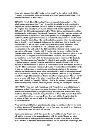 Some later manuscripts add "and a cock crowed" at the end of Mark 14:68.
Probably scribes added these words in view of Jesus' prediction in Mark 14:30
and the fulfillment in Mark 14:72.
BENSON, “Mark 14:66-72. And as Peter was beneath in the palace — This
whole paragraph respecting Peter’s three-fold denial of Christ is explained at
large in the notes on Matthew 26:69-75. When he thought thereon he wept — In
the original it is, και επιβαλων εκλαιε, which words are interpreted very
differently by different commentators. Dr. Whitby thinks our translation of the
words may be maintained; “for though Casaubon,” says he, “gave no instance of
this signification of the word, Constantine proves, out of Philoponus, Dionysius,
and Basil, that it signifies κατανοειν, to consider of, and ponder, or fix the mind
upon a thing. So Eustathius; ‘the word επιβαλλω, respects either the action, and
then it signifies exactly to take it in hand, or the mind, and then it signifies to
consider of it, as we are able;’ or as Phavorinus interprets it, επιβαλως νοειν,
aptly and wisely to consider of it.” Dr. Campbell, also, after a critical
examination of the text, and of the different interpretations which learned men
have given of it, says, “I think, with Wetstein, that the sense exhibited by the
English translation is the most probable.” Dr. Macknight, however, gives it as his
opinion, that the original expression should be rendered, and throwing his
garment (that is, the veil which the Jewish men used to wear) over his head, he
wept; “For the expression,” says he, “is elliptical, and must be supplied thus,
επιβαλων ιματιον τη κεφαλη αυτου, as is evident from Leviticus 19:19, LXX.
Besides, it was the custom of persons in confusion to cover their heads, Jeremiah
14:3-4.” Thus also Elsner, Salmasius, Bos, and Waterland understand the words.
It may not be improper to mention one more interpretation of the passage,
adopted by Raphelius and some other learned critics, which is, throwing himself
out of the company, namely, in a passionate manner, (which it is very probable
he did,) he wept. This exposition, it must be acknowledged, makes Mark’s words
agree in sense with those of the other evangelists, who say, He went forth and
wept; and “plain it is,” says Dr. Whitby, “that in the book of Maccabees the
word often signifies, irruens, or se projiciens, rushing, or, casting one’s self out.”
COFFMAN, "One may well sympathize with Peter. It was none of that maid's
business whether Peter was or was not a disciple of Jesus; and Peter's purpose
was clearly that of observing the proceedings unrecognized; but now this nosey
maid was blabbering about his being a follower of Jesus. It is evident that Peter
only wanted to get her to shut up. It was thus only a little deception that he
proposed at first; but once a leak in the dyke appeared, the flood quickly
overwhelmed him.
Peter tried to avoid further questioning by going out on the porch; but the maid
saw him. As the devil's particular servant in that hour, she made it her business
to run him down and pin the truth on him.
Hearing the cock crow while he was on the porch did not help Peter's nerves at
all; and he returned to the unequal contest with the maid. She, on her part,
sounded the alarm and appealed to everybody present. From John, it is plain
that a relative of Malchus whose ear Peter had cut off was in the assemblage, and
331
 