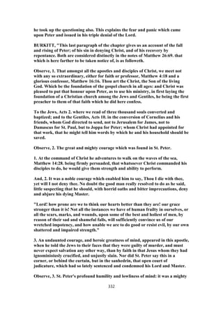 he took up the questioning also. This explains the fear and panic which came
upon Peter and issued in his triple denial of the Lord.
BURKITT, "This last paragraph of the chapter gives us an account of the fall
and rising of Peter; of his sin in denying Christ, and of his recovery by
repentance. Both are considered distinctly in the notes of Matthew 26:69. that
which is here farther to be taken notice of, is as followeth.
Observe, 1. That amongst all the apostles and disciples of Christ, we meet not
with any so extraordinary, either for faith or professor, Matthew 4:18 and a
glorious confessor, Matthew 16:16. Thou art the Christ, the Son of the living
God. Which be the foundation of the gospel church in all ages: and Christ was
pleased to put that honour upon Peter, as to use his ministry, in first laying the
foundation of a Christian church among the Jews and Gentiles, he being the first
preacher to them of that faith which he did here confess.
To the Jews, Acts 2. where we read of three thousand souls converted and
baptized; and to the Gentiles, Acts 10. in the conversion of Cornelius and his
friends, whom God directed to send, not to Jerusalem for James, not to
Damascus for St. Paul, but to Joppa for Peter; whom Christ had appointed for
that work, that he might tell him words by which he and his household should be
saved.
Observe, 2. The great and mighty courage which was found in St. Peter.
1. At the command of Christ he adventures to walk on the waves of the sea,
Matthew 14:28. being firmly persuaded, that whatsoever Christ commanded his
disciples to do, he would give them strength and ability to perform.
And, 2. It was a noble courage which enabled him to say, Thou I die with thee,
yet will I not deny thee. No doubt the good man really resolved to do as he said,
little suspecting that he should, with horrid oaths and bitter imprecautions, deny
and abjure his dying Master.
"Lord! how prone are we to think our hearts better than they are! our grace
stronger than it is! Not all the instances we have of human frailty in ourselves, or
all the scars, marks, and wounds, upon some of the best and holiest of men, by
reason of their sad and shameful falls, will sufficiently convince us of our
wretched impotency, and how unable we are to do good or resist evil, by our own
shattered and impaired strength."
3. An undaunted courage, and heroic greatness of mind, appeared in this apostle,
when he told the Jews to their faces that they were guilty of murder, and must
never expect salvation any other way, than by faith in that Jesus whom they had
ignominioiusly crucified, and unjustly slain. Nor did St. Peter say this in a
corner, or behind the curtain, but in the sanhedrin, that open court of
judicature, which had so lately sentenced and condemned his Lord and Master.
Observe, 3. St. Peter's profound humility and lowliness of mind: it was a mighty
332
 