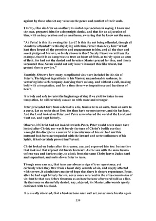 against by those who set any value on the peace and comfort of their souls.
Thirdly, One sin drew on another; his sinful equivocation in saying, I know not
the man, prepared him for a downright denial, and that for an abjuration of
him, with an imprecation and an anathema, swearing that he knew not the man.
"Ah Peter! is this thy owning thy Lord? Is this thy not being offended, though all
should be offended? Is this thy dying with him, rather than deny him? What!
hast thou forgot all thy promises and engagements to him, and all the dear and
sweet pledges of his love, so lately shown to thee? Surely I have learnt from thy
example, that it is as dangerous to trust an heart of flesh, as to rely upon an arm
of flesh; for had not thy denied and forsaken Master prayed for thee, and timely
succoured thee, Satan would not only have winnowed thee like wheat, but
ground thee to powder."
Fourthly, Observe how many complicated sins were included in this sin of
Peter's. The highest ingratitude to his Master; unpardonable rashness, in
venturing into such company, tarrying there so long, and without a call, making
bold with a temptation; and for a time there was impenitence and hardness of
heart.
It is holy and safe to resist the beginnings of sin; if we yield to Satan in one
temptation, he will certainly assault us with more and stronger.
Peter proceeded here from a denial to a lie, from a lie to an oath, from an oath to
a curse. Let us resist sin at first: for then have we most power, and sin has least.
And the Lord looked on Peter, and Peter remembered the word of the Lord, and
went out, and wept bitterly.
Observe, If Christ had not looked towards Peter, Peter would never more have
looked after Christ; nor was it barely the turn of Christ's bodily eye that
wrought this disciple to a sorrowful remembrance of his sin; had not this
outward look been accompanied with the inward and secret influences of his
Spirit, it had certainly proved ineffectual.
Christ looked on Judas after his treason; aye, and reproved him too: but neither
that look nor that reproof did break his heart. As the sun with the same beams
softens wax and hardens clay, so a look from the same Christ leaves Judas hard
and impenitent, and melts down Peter to tears.
Though none can say, that tears are always a sign of true repentance, yet
certainly when they flow from a heart duly sensible of sin, and deeply affected
with sorrow, it administers matter of hope that there is sincere repentance. Peter,
after he had wept bitterly for sin, never more returned to the after-commission of
sin; but he that was before timorous as an hare became afterward bold as a lion.
He that once so shamefully denied, nay, abjured, his Master, afterwards openly
confessed with his blood.
It is usually observed, that a broken bone once well set, never more breaks again
334
 