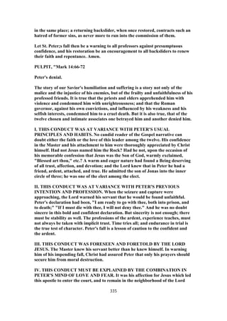 in the same place; a returning backslider, when once restored, contracts such an
hatred of former sins, as never more to run into the commission of them.
Let St. Peter;s fall then be a warning to all professors against presumptuous
confidence, and his restoration be an encouragement to all backsliders to renew
their faith and repentance. Amen.
PULPIT, "Mark 14:66-72
Peter's denial.
The story of our Savior's humiliation and suffering is a story not only of the
malice and the injustice of his enemies, but of the frailty and unfaithfulness of his
professed friends. It is true that the priests and elders apprehended him with
violence and condemned him with unrighteousness; and that the Roman
governor, against his own convictions, and influenced by his weakness and his
selfish interests, condemned him to a cruel death. But it is also true, that of the
twelve chosen and intimate associates one betrayed him and another denied him.
I. THIS CONDUCT WAS AT VARIANCE WITH PETER'S USUAL
PRINCIPLES AND HABITS. No candid reader of the Gospel narrative can
doubt either the faith or the love of this leader among the twelve. His confidence
in the Master and his attachment to him were thoroughly appreciated by Christ
himself. Had not Jesus named him the Rock? Had he not, upon the occasion of
his memorable confession that Jesus was the Son of God, warmly exclaimed,
"Blessed art thou," etc.? A warm and eager nature had found a Being deserving
of all trust, affection, and devotion; and the Lord knew that in Peter he had a
friend, ardent, attached, and true. He admitted the son of Jonas into the inner
circle of three; he was one of the elect among the elect.
II. THIS CONDUCT WAS AT VARIANCE WITH PETER'S PREVIOUS
INTENTION AND PROFESSION. When the seizure and capture were
approaching, the Lord warned his servant that he would be found unfaithful.
Peter's declaration had been, "I am ready to go with thee, both into prison, and
to death;" "If I must die with thee, I will not deny thee." And he was no doubt
sincere in this bold and confident declaration. But sincerity is not enough; there
must be stability as well. The professions of the ardent, experience teaches, must
not always be taken with implicit trust. Time tries all; and endurance in trial is
the true test of character. Peter's fall is a lesson of caution to the confident and
the ardent.
III. THIS CONDUCT WAS FORESEEN AND FORETOLD BY THE LORD
JESUS. The Master knew his servant better than he knew himself. In warning
him of his impending fall, Christ had assured Peter that only his prayers should
secure him from moral destruction.
IV. THIS CONDUCT MUST BE EXPLAINED BY THE COMBINATION IN
PETER'S MIND OF LOVE AND FEAR. It was his affection for Jesus which led
this apostle to enter the court, and to remain in the neighborhood of the Lord
335
 