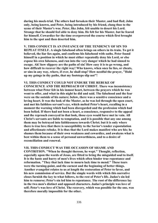 during his mock-trial. The others had forsaken their Master, and had fled; John
only, being known, and Peter, being introduced by his friend, clung thus to the
scene of their Master's woe. Peter, like John, felt unable to desert his Lord.
Strange that he should feel able to deny him. He felt for his Master, but he feared
for himself. Cowardice for the time overpowered the course which first brought
him to the spot and then deserted him.
V. THIS CONDUCT IS AN INSTANCE OF THE TENDENCY OF SIN TO
REPEAT ITSELF. A single falsehood often brings on others in its train. To get it
believed, the liar lies again, and confirms his falsehood with oaths. Peter found
himself in a position in which he must either repeatedly deny his Lord, or else
expose his own falseness, and run into the very danger which he had sinned to
escape. Ah! how slippery are the paths of sin! How easy it is to go wrong, and
how difficult to recover the right way! Who knows, when once he lies, or cheats,
or sins in any way, where, if ever, he shall stop? How needful the prayer, "Hold
up my goings in thy paths, that my footsteps slip not"!
VI. THIS CONDUCT COULD NOT ENDURE THE REBUKE OF
CONSCIENCE AND THE REPROACH OF CHRIST. There was inconsistency
between what Peter felt in his inmost heart, between the prayers which he was
wont to offer, and what in this night he did and said. The falsehood and the fear
were on the outside of his nature; below, there was a sensitive conscience and a
loving heart. It was the look of the Master, as he was led through the open court,
and met his faithless servant's eye, which melted Peter's heart, recalling in a
moment the warning which had been disregarded and the profession which had
been belied. If there had not been a heart, a conscience, responsive to the appeal
and the reproach conveyed in that look, those eyes would have met in vain. All
Christ's servants are liable to temptation, and it is possible that any one among
them may be betrayed into faithlessness towards Christ; but it is only where
there is true love that there is susceptibility to the Savior's tender expostulation
and affectionate rebuke. It is thus that the Lord makes manifest who are his; he
shames them because of their own weakness and cowardice, and awakens what is
best within them to a sense of personal unworthiness, and to a desire of
reconciliation and renewal.
VII. THIS CONDUCT WAS THE OCCASION OF SHAME AND
CONTRITION. "When he thought thereon, he wept." Thought, reflection,
especially upon the words of Jesus, are fitted to bring the misguided soul to itself.
It is the haste and hurry of men's lives which often hinder true repentance and
reformation. "They that lack time to mourn lack time to mend." These tears
were the turning-point, and the earnest and the beginning of better things.
Another evangelist relates to us at length the restoration of Peter to favor, and
his new commission of service. But the simple words with which this narrative
closes furnish the key to what follows, to the rest of Peter's life. Judas's sin led
him to remorse; Peter's sin led him to repentance. The root of the difference lay
in the two men's distinct and opposed characters. Judas's principle was love of
self; Peter's was love of Christ. The recovery, which was possible for the one, was
therefore morally impossible for the other.
336
 