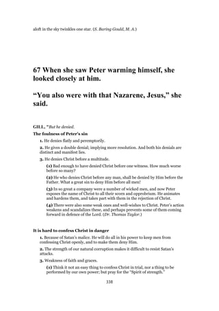 aloft in the sky twinkles one star. (S. Baring Gould, M. A.)
67 When she saw Peter warming himself, she
looked closely at him.
“You also were with that Nazarene, Jesus,” she
said.
GILL, "But he denied.
The foulness of Peter’s sin
1. He denies flatly and peremptorily.
2. He gives a double denial; implying more resolution. And both his denials are
distinct and manifest lies.
3. He denies Christ before a multitude.
(1) Bad enough to have denied Christ before one witness. How much worse
before so many?
(2) He who denies Christ before any man, shall be denied by Him before the
Father. What a great sin to deny Him before all men!
(3) In so great a company were a number of wicked men, and now Peter
exposes the name of Christ to all their scorn and opprobrium. He animates
and hardens them, and takes part with them in the rejection of Christ.
(4) There were also some weak ones and well-wishes to Christ. Peter’s action
weakens and scandalizes these, and perhaps prevents some of them coming
forward in defence of the Lord. (Dr. Thomas Taylor.)
It is hard to confess Christ in danger
1. Because of Satan’s malice. He will do all in his power to keep men from
confessing Christ openly, and to make them deny Him.
2. The strength of our natural corruption makes it difficult to resist Satan’s
attacks.
3. Weakness of faith and graces.
(1) Think it not an easy thing to confess Christ in trial, nor a thing to be
performed by our own power; but pray for the “Spirit of strength.”
338
 
