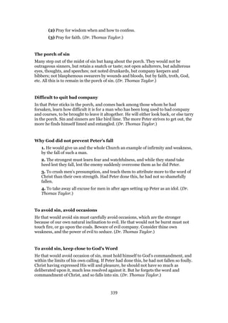 (2) Pray for wisdom when and how to confess.
(3) Pray for faith. (Dr. Thomas Taylor.)
The porch of sin
Many step out of the midst of sin but hang about the porch. They would not be
outrageous sinners, but retain a snatch or taste; not open adulterers, but adulterous
eyes, thoughts, and speeches; not noted drunkards, but company keepers and
bibbers; not blasphemous swearers by wounds and bloods, but by faith, troth, God,
etc. All this is to remain in the porch of sin. (Dr. Thomas Taylor.)
Difficult to quit bad company
In that Peter sticks in the porch, and comes back among those whom he had
forsaken, learn how difficult it is for a man who has been long used to bad company
and courses, to be brought to leave it altogether. He will either look back, or else tarry
in the porch. Sin and sinners are like bird lime. The more Peter strives to get out, the
more he finds himself limed and entangled. (Dr. Thomas Taylor.)
Why God did not prevent Peter’s fall
1. He would give us and the whole Church an example of infirmity and weakness,
by the fall of such a man.
2. The strongest must learn fear and watchfulness, and while they stand take
heed lest they fall, lest the enemy suddenly overcome them as he did Peter.
3. To crush men’s presumption, and teach them to attribute more to the word of
Christ than their own strength. Had Peter done this, he had not so shamefully
fallen.
4. To take away all excuse for men in after ages setting up Peter as an idol. (Dr.
Thomas Taylor.)
To avoid sin, avoid occasions
He that would avoid sin must carefully avoid occasions, which are the stronger
because of our own natural inclination to evil. He that would not be burnt must not
touch fire, or go upon the coals. Beware of evil company. Consider thine own
weakness, and the power of evil to seduce. (Dr. Thomas Taylor.)
To avoid sin, keep close to God’s Word
He that would avoid occasion of sin, must hold himself to God’s commandment, and
within the limits of his own calling. If Peter had done this, he had not fallen so foully.
Christ having expressed His will and pleasure, he should not have so much as
deliberated upon it, much less resolved against it. But he forgets the word and
commandment of Christ, and so falls into sin. (Dr. Thomas Taylor.)
339
 
