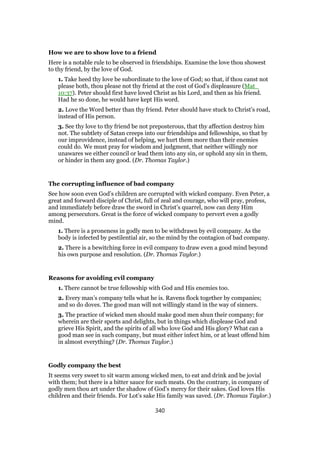 How we are to show love to a friend
Here is a notable rule to be observed in friendships. Examine the love thou showest
to thy friend, by the love of God.
1. Take heed thy love be subordinate to the love of God; so that, if thou canst not
please both, thou please not thy friend at the cost of God’s displeasure (Mat_
10:37). Peter should first have loved Christ as his Lord, and then as his friend.
Had he so done, he would have kept His word.
2. Love the Word better than thy friend. Peter should have stuck to Christ’s road,
instead of His person.
3. See thy love to thy friend be not preposterous, that thy affection destroy him
not. The subtlety of Satan creeps into our friendships and fellowships, so that by
our improvidence, instead of helping, we hurt them more than their enemies
could do. We must pray for wisdom and judgment, that neither willingly nor
unawares we either council or lead them into any sin, or uphold any sin in them,
or hinder in them any good. (Dr. Thomas Taylor.)
The corrupting influence of bad company
See how soon even God’s children are corrupted with wicked company. Even Peter, a
great and forward disciple of Christ, full of zeal and courage, who will pray, profess,
and immediately before draw the sword in Christ’s quarrel, now can deny Him
among persecutors. Great is the force of wicked company to pervert even a godly
mind.
1. There is a proneness in godly men to be withdrawn by evil company. As the
body is infected by pestilential air, so the mind by the contagion of bad company.
2. There is a bewitching force in evil company to draw even a good mind beyond
his own purpose and resolution. (Dr. Thomas Taylor.)
Reasons for avoiding evil company
1. There cannot be true fellowship with God and His enemies too.
2. Every man’s company tells what he is. Ravens flock together by companies;
and so do doves. The good man will not willingly stand in the way of sinners.
3. The practice of wicked men should make good men shun their company; for
wherein are their sports and delights, but in things which displease God and
grieve His Spirit, and the spirits of all who love God and His glory? What can a
good man see in such company, but must either infect him, or at least offend him
in almost everything? (Dr. Thomas Taylor.)
Godly company the best
It seems very sweet to sit warm among wicked men, to eat and drink and be jovial
with them; but there is a bitter sauce for such meats. On the contrary, in company of
godly men thou art under the shadow of God’s mercy for their sakes. God loves His
children and their friends. For Lot’s sake His family was saved. (Dr. Thomas Taylor.)
340
 
