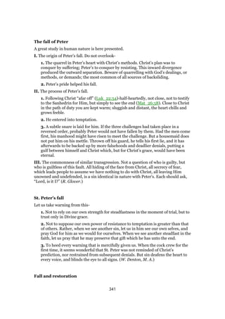 The fall of Peter
A great study in human nature is here presented.
I. The origin of Peter’s fall. Do not overlook-
1. The quarrel in Peter’s heart with Christ’s methods. Christ’s plan was to
conquer by suffering; Peter’s to conquer by resisting. This inward divergence
produced the outward separation. Beware of quarrelling with God’s dealings, or
methods, or demands; the most common of all sources of backsliding.
2. Peter’s pride helped his fall.
II. The process of Peter’s fall.
1. Following Christ “afar off” (Luk_22:54)-half-heartedly, not close, not to testify
to the Sanhedrin for Him, but simply to see the end (Mat_26:58). Close to Christ
in the path of duty you are kept warm; sluggish and distant, the heart chills and
grows feeble.
2. He entered into temptation.
3. A subtle snare is laid for him. If the three challenges had taken place in a
reversed order, probably Peter would not have fallen by them. Had the men come
first, his manhood might have risen to meet the challenge. But a housemaid does
not put him on his mettle. Thrown off his guard, he tells his first lie, and it has
afterwards to be backed up by more falsehoods and deadlier denials, putting a
gulf between himself and Christ which, but for Christ’s grace, would have been
eternal.
III. The commonness of similar transgression. Not a question of who is guilty, but
who is guiltless of this fault. All hiding of the face from Christ, all secrecy of fear,
which leads people to assume we have nothing to do with Christ, all leaving Him
unowned and undefended, is a sin identical in 