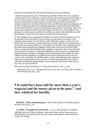 shall be found, and that He will consider such gifts as given to Himself.
I. But then the question arises, Will this be acceptable to Him? He loves a spiritual
worship and the care of the poor, but does He love also external and outward signs of
our love and reverence? To this, I think, we shall find a most satisfactory answer in
that most interesting incident which is recorded of the good Mary pouring the
precious ointment on our blessed Saviour’s feet, and His most gracious acceptance of
it. Why was this good deed so exceedingly pleasing to Christ and honoured by Him?
It was not that He who, in every sense, loved poverty cared for such things. What was
the precious ointment to Him who is the Maker and Preserver of all things? It was
because it was the manner in which love to Him was shown. She did what she could;
she had been at what was to her great cost, because she loved much.
II. The Almighty has so appointed it that the true service of Him is the best cure for
the diseases of our sick souls; to pray to Him, to praise Him, to worship, is the
medicine of our hearts. Now the disease with which this country is sick to the very
heart is the love of money. A nation hurrying to and fro with the love of mammon, so
as to be the very spring of life to it, as the heart is to the body, this would lead one to
fear that God is preparing for judgment. What, then, is the cure for all this? Why,
surely, to make ourselves friends of the unrighteous mammon, that when God visits
us we may be received into everlasting habitations. Unless persons are disposed to
make far greater sacrifices to Almighty God, than Christians now usually are, their
religion must be something very different from what Christianity used to be. Let
every one do something; do not hide under a stone, and hoard up for the moth and
rust; do not spend what you have on your own pride and comfort, but be content
with that most blessed and good Mary to be accounted a fool in this world, that, at
any cost, you may win Christ.
Plain Sermons by Contributors to "Tracts for the Times," vol. x., p. 98.
References: Mar_14:6.—Spurgeon, Sermons, vol. xxxi., No. 1834; Ibid., Christian
World Pulpit, vol. 27; p. 254.
5 It could have been sold for more than a year’s
wages[a] and the money given to the poor.” And
they rebuked her harshly.
BARNES, "Three hundred pence - About forty dollars (or 9 British pounds).
See the notes at Mat_26:7.
CLARKE, "It might have been sold - το µυρον, This ointment, is added by
ABCDKL, thirty-five others, Ethiopic, Armenian, Gothic, all the Itala except one.
Griesbach has received it into the text. The sum mentioned here would amount to
nearly 10£ sterling.
35
 
