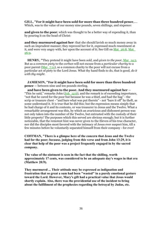 GILL, "For it might have been sold for more than three hundred pence,....
Which, was to the value of our money nine pounds, seven shillings, and sixpence:
and given to the poor; which was thought to be a better way of expending it, than
by pouring it on the head of Christ:
and they murmured against her: that she should lavish so much money away in
such an imprudent manner; they reproved her for it, expressed much resentment at
it, and were very angry with, her upon the account of it; See Gill on Mat_26:8, Mat_
26:9.
HENRY, "They pretend it might have been sold, and given to the poor, Mar_14:5.
But as a common piety to the corban will not excuse from a particular charity to a
poor parent (Mar_7:11), so a common charity to the poor will not excuse from a
particular act of piety to the Lord Jesus. What thy hand finds to do, that is good, do it
with thy might.
JAMIESON, "For it might have been sold for more than three hundred
pence — between nine and ten pounds sterling.
and have been given to the poor. And they murmured against her —
“This he said,” remarks John (Joh_12:6), and the remark is of exceeding importance,
“not that he cared for the poor but because he was a thief, and had the bag” - the
scrip or treasure chest - “and bare what was put therein” - not “bare it off” by theft, as
some understand it. It is true that he did this; but the expression means simply that
he had charge of it and its contents, or was treasurer to Jesus and the Twelve. What a
remarkable arrangement was this, by which an avaricious and dishonest person was
not only taken into the number of the Twelve, but entrusted with the custody of their
little property! The purposes which this served are obvious enough; but it is further
noticeable, that the remotest hint was never given to the Eleven of his true character,
nor did the disciples most favored with the intimacy of Jesus ever suspect him, till a
few minutes before he voluntarily separated himself from their company - for ever!
COFFMAN, "There is a glimpse here of the concern that Jesus and the Twelve
had for the poor; because, judging from this verse and from John 13:29, it is
clear that help of the poor was a project frequently engaged in by the sacred
company.
The value of the ointment is seen in the fact that the shilling, worth
approximately 17 cents, was considered to be an adequate day's wages in that era
(Matthew 20:9).
They murmured ... Their attitude may be expressed as indignation and
frustration that so great a sum had been "wasted" in a purely emotional gesture
toward the Lord. However, Mary's gift had a practical value that Jesus would
shortly explain. Also, there was the providential use of the incident to bring
about the fulfillment of the prophecies regarding the betrayal by Judas, etc.
36
 