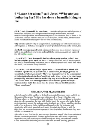 6 “Leave her alone,” said Jesus. “Why are you
bothering her? She has done a beautiful thing to
me.
GILL, "And Jesus said, let her alone,.... Jesus knowing the secret indignation of
some of his disciples, and their private murmurings at the woman, and their
continual teasings of her, because of the expense of the ointment, said to them, as the
Arabic and Ethiopic versions read; or "to the disciples", as the Persic, let the woman
alone, cease to chide and reprove her for what she has done;
why trouble ye her? why do you grieve her, by charging her with imprudence and
extravagance, as if she had been guilty of a very great crime? she is so far from it, that
she hath wrought a good work on me; she has done me an honour; expressed
faith in me, and shown love to me, and ought to be commended, and not reproved;
See Gill on Mat_26:10.
JAMIESON, "And Jesus said, Let her alone; why trouble ye her? she
hath wrought a good work on me — It was good in itself, and so was acceptable
to Christ; it was eminently seasonable, and so more acceptable still; and it was “what
she could,” and so most acceptable of all.
COFFMAN, "She hath wrought a good work ... The definition of what Christ
considers "good work" is evident here. A spontaneous, lavish gift, poured out
upon the Lord's body, as given by Mary, has its counterpart in the same manner
of giving to the church, the Lord's spiritual body. Money given to the church and
prompted by motives of love and spirituality may be classified as "good work."
This cannot mean that other types of service do not also qualify for such a
commendation; but it does mean that the people who pay the bills are also
"doing something."
MACLAREN, "THE ALABASTER BOX
John’s Gospel sets this incident in its due framework of time and place, and tells us
the names of the actors. The time was within a week of Calvary, the place was
Bethany, where, as John significantly reminds us, Jesus had raised Lazarus from the
dead, thereby connecting the feast with that incident; the woman who broke the box
of ointment and poured the perfume on the head and feet of Jesus was Mary; the first
critic of her action was Judas. Selfishness blames love for the profusion and
prodigality, which to it seem folly and waste. The disciples chimed in with the
objection, not because they were superior to Mary in wisdom, but because they were
inferior in consecration.
John tells us, too, that Martha was ‘amongst them that served.’ The characteristics of
the two sisters are preserved. The two types of character which they respectively
represent have great difficulty in understanding and doing justice to one another.
Christ understands and does justice to them both. Martha, bustling, practical,
37
 