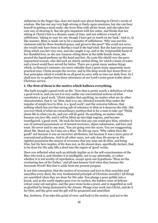 utilitarian to the finger-tips, does not much care about listening to Christ’s words of
wisdom. She has not any very high-strung or finely-spun emotions, but she can busy
herself in getting a meal ready; she loves Him with all her heart, and she takes her
own way of showing it. But she gets impatient with her sister, and thinks that her
sitting at Christ’s feet is a dreamy waste of time, and not without a touch of
selfishness, ‘taking no care for me, though I have got so much on my back.’ And so, in
like manner, Mary is made out to be a monster of selfishness; ‘Why was not this
ointment sold for three hundred pence, and given to the poor?’ She could not serve,
she would only have been in Martha’s road if she had tried. But she had one precious
thing which was her very own, and she caught it up, and in the irrepressible burst of
her thankful love, as she saw Lazarus sitting there at the table beside Jesus, she
poured the liquid perfume on His head and feet. He casts His shield over the poor,
unpractical woman, who did such an utterly useless thing, for which a basin of water
and a towel would have served far better. There are a great many useless things
which, in Heaven’s estimate, are more valuable than a great many apparently more
practical ones. Christ accepts the service, and in His deep words lays down three or
four principles which it would do us all good to carry with us into our daily lives. So I
shall now try to gather from these utterances of our Lord’s some great truths about
Christian service.
I. The first of them is the motive which hallows everything.
‘She hath wrought a good work on Me.’ Now that is pretty nearly a definition of what
a good work is, and you see it is very unlike our conventional notions of what
constitutes a ‘good work.’ Christ implies that anything, no matter what are its other
characteristics, that is ‘on’ Him, that is to say, directed towards Him under the
impulse of simple love to Him, is a ‘good work’; and the converse follows, that
nothing which has not that saving salt of reference to Him in it deserves the title. Did
you ever think of what an extraordinary position that is for a man to take up? ‘Think
about Me in what you do, and you will do good. Do anything, no matter what,
because you love Me, and it will be lifted up into high regions, and become
transfigured; a good work.’ He took the best that any one could give Him, whether it
was of outward possessions or of inward reverence, abject submission, and love and
trust. He never said to any man, ‘You are going over the score. You are exaggerating
about Me. Stand up, for I also am a Man.’ He did say once, ‘Why callest thou Me
good?’ not because it was an incorrect attribution, but because it was a mere piece of
conventional politeness. And in all other cases, not only does He accept as His
rightful possession the utmost of reverence that any man can do Him, and bring
Him, but He here implies, if He does not, as He almost does, specifically declare, that
to be done for His sake lifts a deed into the region of ‘good’ works.
Have you reflected what such an attitude implies as to the self-consciousness of the
Man who took it, and whether it is intelligible, not to say admirable, or rather
whether it is not worthy of reprobation, except upon one hypothesis-’Thou art the
everlasting Son of the Father,’ and all men honour God when they honour the
Incarnate Word? But that is aside from my present purpose.
Is not this conception, that the motive of reverence and love to Him ennobles and
sanctifies every deed, the very fundamental principle of Christian morality? All things
are sanctified when they are done for His sake. You plunge a poor pebble into a
brook, and as the sunlit ripples pass over its surface, the hidden veins of delicate
colour come out and glow, and the poor stone looks a jewel, and is magnified as well
as glorified by being immersed in the stream. Plunge your work into Christ, and do it
for Him, and the giver and the gift will be greatened and sanctified.
But, brethren, if we take this point of view, and look to the motive, and not to the
38
 