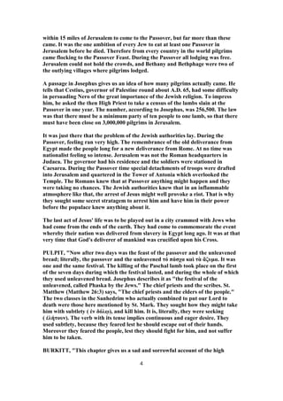 within 15 miles of Jerusalem to come to the Passover, but far more than these
came. It was the one ambition of every Jew to eat at least one Passover in
Jerusalem before he died. Therefore from every country in the world pilgrims
came flocking to the Passover Feast. During the Passover all lodging was free.
Jerusalem could not hold the crowds, and Bethany and Bethphage were two of
the outlying villages where pilgrims lodged.
A passage in Josephus gives us an idea of how many pilgrims actually came. He
tells that Cestius, governor of Palestine round about A.D. 65, had some difficulty
in persuading Nero of the great importance of the Jewish religion. To impress
him, he asked the then High Priest to take a census of the lambs slain at the
Passover in one year. The number, according to Josephus, was 256,500. The law
was that there must be a minimum party of ten people to one lamb, so that there
must have been close on 3,000,000 pilgrims in Jerusalem.
It was just there that the problem of the Jewish authorities lay. During the
Passover, feeling ran very high. The remembrance of the old deliverance from
Egypt made the people long for a new deliverance from Rome. At no time was
nationalist feeling so intense. Jerusalem was not the Roman headquarters in
Judaea. The governor had his residence and the soldiers were stationed in
Caesarea. During the Passover time special detachments of troops were drafted
into Jerusalem and quartered in the Tower of Antonia which overlooked the
Temple. The Romans knew that at Passover anything might happen and they
were taking no chances. The Jewish authorities knew that in an inflammable
atmosphere like that, the arrest of Jesus might well provoke a riot. That is why
they sought some secret stratagem to arrest him and have him in their power
before the populace knew anything about it.
The last act of Jesus' life was to be played out in a city crammed with Jews who
had come from the ends of the earth. They had come to commemorate the event
whereby their nation was delivered from slavery in Egypt long ago. It was at that
very time that God's deliverer of mankind was crucified upon his Cross.
PULPIT, "Now after two days was the feast of the passover and the unleavened
bread; literally, the passover and the unleavened τό πάσχα καὶ τὰ ἄζυμα. It was
one and the same festival. The killing of the Paschal lamb took place on the first
of the seven days during which the festival lasted, and during the whole of which
they used unleavened bread. Josephus describes it as "the festival of the
unleavened, called Phaska by the Jews." The chief priests and the scribes. St.
Matthew (Matthew 26:3) says, "The chief priests and the elders of the people."
The two classes in the Sanhedrim who actually combined to put our Lord to
death were those here mentioned by St. Mark. They sought how they might take
him with subtlety ( ἐν δόλῳ), and kill him. It is, literally, they were seeking
( ἐλήτουν). The verb with its tense implies continuous and eager desire. They
used subtlety, because they feared lest he should escape out of their hands.
Moreover they feared the people, lest they should fight for him, and not suffer
him to be taken.
BURKITT, "This chapter gives us a sad and sorrowful account of the high
4
 