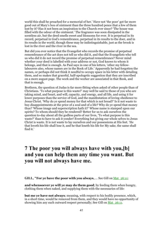 world this shall be preached for a memorial of her.’ Have not ‘the poor’ got far more
good out of Mary’s box of ointment than the three hundred pence that a few of them
lost by it? Has it not been an inspiration to the Church ever since? ‘The house was
filled with the odour of the ointment.’ The fragrance was soon dissipated in the
scentless air, but the deed smells sweet and blossoms for ever. It is perpetual in its
record, perpetual in God’s remembrance, perpetual in its results to the doer, and in
its results in the world, though these may be indistinguishable, just as the brook is
lost in the river and the river in the sea.
But did you ever notice that the Evangelist who records the promise of perpetual
remembrance of the act does not tell us who did it, and that the Evangelists who tell
us who did it do not record the promise of perpetual remembrance? Never mind
whether your deed is labelled with your address or not, God knows to whom it
belongs, and that is enough. As Paul says in one of his letters, ‘other my fellow-
labourers also, whose names are in the Book of Life.’ Apparently he had forgotten the
names, or perhaps did not think it needful to occupy space in his letter with detailing
them, and so makes that graceful, half-apologetic suggestion that they are inscribed
on a more august page. The work and the worker are associated in that Book, and
that is enough.
Brethren, the question of Judas is far more fitting when asked of other people than of
Christians. ‘To what purpose is this waste?’ may well be said to those of you who are
taking mind, and heart, and will, capacity, and energy, and all life, and using it for
lower purposes than the service of God, and the manifestation of loving obedience to
Jesus Christ. ‘Why do ye spend money for that which is not bread?’ Is it not waste to
buy disappointments at the price of a soul and of a life? Why do ye spend that money
thus? ‘Whose image and superscription hath it?’ Whose name is stamped upon our
spirits? To whom should they be rendered? Better for us to ask ourselves the
question to-day about all the godless parts of our lives, ‘To what purpose is this
waste?’ than to have to ask it yonder! Everything but giving our whole selves to Jesus
Christ is waste. It is not waste to lay ourselves and our possessions at His feet. ‘He
that loveth his life shall lose it, and he that loseth his life for My sake, the same shall
find it.’
7 The poor you will always have with you,[b]
and you can help them any time you want. But
you will not always have me.
GILL, "For ye have the poor with you always,.... See Gill on Mat_26:11;
and whensoever ye will ye may do them good; by feeding them when hungry,
clothing them when naked, and supplying them with the necessaries of life:
but me ye have not always; meaning, with respect to his bodily presence, which,
in a short time, would be removed from them, and they would have no opportunity of
showing him any such outward respect personally; See Gill on Mat_26:11.
41
 