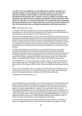 very best. Our Lord might have excused this action, and have praised it as a
practical evidence of her gratitude, her humility, and her love for him. But
instead of dwelling on these things, he said, She hath anointed my body
aforehand for the burying. Our Lord here, of course, alludes to the spices and
ointments with which the Jews wrapped up the bodies of their dead before their
burial. Not that this was what Mary intended. She could hardly have dreamed of
his death and burial so near at hand. But she was moved by the Holy Spirit to do
this, at this particular time, as though in anticipation of his death and burial.
SBC, "On doing what we can.
I. Nobody is idle in the kingdom of our Lord. Even the babes and sucklings have
something to do. But so just is the King that He will not have any of His servants do
more than they can. He expects us to do only what we can.
It was this which pleased Him so well in the service which Mary of Bethany did; she
did what she could. She greatly loved the Lord, He had often spoken to her about His
Father; He had raised her brother Lazarus from the dead. And she wanted to show
her love. To look at, her act was not so much as if she had built a church, or a school,
or a hospital. It was only pouring some sweet perfume on the head and feet of the
Saviour she loved. But this was just the thing she could best do, and what she could
she did.
II. When years had gone past and Jesus was gone back to heaven, many other
disciples showed their love to Him by doing what they could. Some sold their
possessions and gave the money they got for them to the poor. Some went about the
world preaching Jesus. Some opened their houses to receive the preachers. Some
spent hours in prayer, asking God to bless the preaching. Some, more noble than
others, searched the Bible besides, to know what God would have them to do.
III. Sometimes we can only sing a psalm, or offer a prayer, or speak a kind word, or
give a tender look, or a warm grasp of the hand. It is enough in the eyes of the just
Saviour that we do things as little as these, if these should be the only things we can
do.
IV. No one is so humble, or poor, or weak as not to be able to do something. Even a
child may serve the Lord. It is wonderful how much can be done, and what things
great in God’s sight, if people would only do the little things they can.
A. Macleod, The Gentle Heart, p. 47.
I. It is allowable for women openly to show their attachment to Christ and His cause.
Many modes of influence and usefulness are open to them, just as, in the sacred
history we find in many ways, both in the lifetime of our Lord and afterwards, the
agency of woman was permitted or required. As in early times, she was to be
honourably distinguished who was well reported of for good works, in that she had
washed the saints’ feet, or been actively hospitable to missionaries and ministers—so
in the present day there is still opportunity for the thoughtful kindness of woman’s
calling, in relation to those, or to their families and their representatives, who, at
home or abroad, are devoted to and are doing the work of God.
II. Women may sometimes show their regard for Christ in a way very startling to
others—not approved by them—and that may be thought extravagant or wrong.
44
 