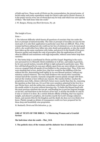 of faith and love. These words of Christ are the commendation, the eternal praise, of
lavish outlay and costly expenditure made for Christ’s sake and in Christ’s honour; It
is the praise won by every one of whom that may be truly said which was once spoken
of Mary: "She hath done what she could."
J. W. Burgon, Ninety-one Short Sermons, No. 36
The Insight of Love.
Note:—
I. The inherent difficulty which besets all questions of casuistry that rise under the
laws or precepts of natural morality. The rules or precepts of morality are easy for the
most part; it is only their application to particular cases that are difficult. Thus, if the
woman had been asking how she could use her box of ointment so as to do most good
with it, she would either have fallen into utter doubt and perplexity, or else she would
have taken up the same conclusion with Judas, and given it to the benefit of the poor.
However perfect and simple the code of preceptive duty the applications of it will
often be difficult and sometimes well-nigh impossible, without some better help than
casuistry.
II. This better help is contributed by Christ and His Gospel. Begetting in the soul a
new personal love to Himself, Christ establishes in it all law, and makes it gravitate,
by its own sacred motion, towards all that is right and good in particular cases. This
love will find all good by its own pure affinity apart from any mere debate of reasons,
even as a magnet finds all specks of iron hidden in the common dust. Thus, if the race
were standing fast in love, perfect love, that love would be the fulfilling of the law
without the law, determining itself rightly by its own blessed motions, without any
statutory control whatever. The wise male brethren who stood critics round this
woman had all the casuistic, humanly assignable reasons plainly enough with them.
And yet the wisdom is hers without any reasons. She reaches farther, touches the
proprieties more fully, chimes with God’s future more exactly than they do, reasoning
the question as they best can. It is as if she were somehow polarised in her love by a
new Divine force, and she settles into coincidence with Christ and His future, just as
the needle settles to its point without knowing why. To bathe His blessed head with
the most precious ointment she can get, and bending low to put her fragrant homage
on his feet, and bind them in the honours of her hair, is all that she thinks of; and be
it wise or unwise it is done. By a certain delicate affinity of feeling, that was equal to
insight, and almost to prophecy, she touches exactly her Lord’s strange unknown
future, and anoints Him for the kingdom and the death she does not even think of or
know. Plainly enough no debate of consequence could ever have prepared her for
these deep and beautifully wise proprieties.
H. Bushnell, Christ and His Salvation, p. 39.
GREAT TEXTS OF THE BIBLE, "A Ministering Woman and a Grateful
Saviour
She hath done what she could.—Mar_14:8.
1. The pathetic story of the woman and the alabaster box of ointment is related
46
 