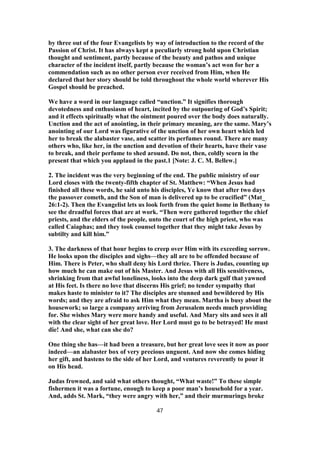 by three out of the four Evangelists by way of introduction to the record of the
Passion of Christ. It has always kept a peculiarly strong hold upon Christian
thought and sentiment, partly because of the beauty and pathos and unique
character of the incident itself, partly because the woman’s act won for her a
commendation such as no other person ever received from Him, when He
declared that her story should be told throughout the whole world wherever His
Gospel should be preached.
We have a word in our language called “unction.” It signifies thorough
devotedness and enthusiasm of heart, incited by the outpouring of God’s Spirit;
and it effects spiritually what the ointment poured over the body does naturally.
Unction and the act of anointing, in their primary meaning, are the same. Mary’s
anointing of our Lord was figurative of the unction of her own heart which led
her to break the alabaster vase, and scatter its perfumes round. There are many
others who, like her, in the unction and devotion of their hearts, have their vase
to break, and their perfume to shed around. Do not, then, coldly scorn in the
present that which you applaud in the past.1 [Note: J. C. M. Bellew.]
2. The incident was the very beginning of the end. The public ministry of our
Lord closes with the twenty-fifth chapter of St. Matthew: “When Jesus had
finished all these words, he said unto his disciples, Ye know that after two days
the passover cometh, and the Son of man is delivered up to be crucified” (Mat_
26:1-2). Then the Evangelist lets us look forth from the quiet home in Bethany to
see the dreadful forces that are at work. “Then were gathered together the chief
priests, and the elders of the people, unto the court of the high priest, who was
called Caiaphas; and they took counsel together that they might take Jesus by
subtilty and kill him.”
3. The darkness of that hour begins to creep over Him with its exceeding sorrow.
He looks upon the disciples and sighs—they all are to be offended because of
Him. There is Peter, who shall deny his Lord thrice. There is Judas, counting up
how much he can make out of his Master. And Jesus with all His sensitiveness,
shrinking from that awful loneliness, looks into the deep dark gulf that yawned
at His feet. Is there no love that discerns His grief; no tender sympathy that
makes haste to minister to it? The disciples are stunned and bewildered by His
words; and they are afraid to ask Him what they mean. Martha is busy about the
housework; so large a company arriving from Jerusalem needs much providing
for. She wishes Mary were more handy and useful. And Mary sits and sees it all
with the clear sight of her great love. Her Lord must go to be betrayed! He must
die! And she, what can she do?
One thing she has—it had been a treasure, but her great love sees it now as poor
indeed—an alabaster box of very precious unguent. And now she comes hiding
her gift, and hastens to the side of her Lord, and ventures reverently to pour it
on His head.
Judas frowned, and said what others thought, “What waste!” To these simple
fishermen it was a fortune, enough to keep a poor man’s household for a year.
And, adds St. Mark, “they were angry with her,” and their murmurings broke
47
 