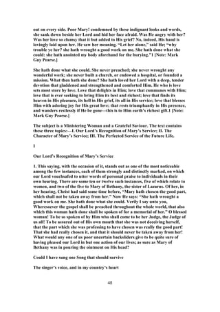 out on every side. Poor Mary! condemned by these indignant looks and words,
she sank down beside her Lord and hid her face afraid. Was He angry with her?
Was her love so clumsy that it but added to His grief? No, indeed, His hand is
lovingly laid upon her. He saw her meaning. “Let her alone,” said He; “why
trouble ye her? she hath wrought a good work on me. She hath done what she
could: she hath anointed my body aforehand for the burying.”1 [Note: Mark
Guy Pearse.]
She hath done what she could. She never preached; she never wrought any
wonderful work; she never built a church, or endowed a hospital, or founded a
mission. What then hath she done? She hath loved her Lord with a deep, tender
devotion that gladdened and strengthened and comforted Him. He who is love
sets most store by love. Love that delights in Him; love that communes with Him;
love that is ever seeking to bring Him its best and richest; love that finds its
heaven in His pleasure, its hell in His grief, its all in His service; love that blesses
Him with adoring joy for His great love; that rests triumphantly in His presence,
and wanders restlessly if He be gone—this is to Him earth’s richest gift.1 [Note:
Mark Guy Pearse.]
The subject is a Ministering Woman and a Grateful Saviour. The text contains
these three topics:—I. Our Lord’s Recognition of Mary’s Service; II. The
Character of Mary’s Service; III. The Perfected Service of the Future Life.
I
Our Lord’s Recognition of Mary’s Service
1. This saying, with the occasion of it, stands out as one of the most noticeable
among the few instances, each of them strongly and distinctly marked, on which
our Lord vouchsafed to utter words of personal praise to individuals in their
own hearing. There are some ten or twelve such instances, five of which relate to
women, and two of the five to Mary of Bethany, the sister of Lazarus. Of her, in
her hearing, Christ had said some time before, “Mary hath chosen the good part,
which shall not be taken away from her.” Now He says: “She hath wrought a
good work on me. She hath done what she could. Verily I say unto you,
Wheresoever the gospel shall be preached throughout the whole world, that also
which this woman hath done shall be spoken of for a memorial of her.” O blessed
woman! To be so spoken of by Him who shall come to be her Judge, the Judge of
us all! To be assured out of His own mouth that she was not deceiving herself,
that the part which she was professing to have chosen was really the good part!
That she had really chosen it, and that it should never be taken away from her!
What would any one of us poor uncertain backsliders give to be quite sure of
having pleased our Lord in but one action of our lives; as sure as Mary of
Bethany was in pouring the ointment on His head?
Could I have sung one Song that should survive
The singer’s voice, and in my country’s heart
48
 