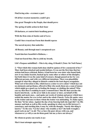Find loving echo—evermore a part
Of all her sweetest memories; could I give
One great Thought to the People, that should prove
The spring of noble action in their hour
Of darkness, or control their headlong power
With the firm reins of Justice and of Love;
Could I have traced one Form that should express
The sacred mystery that underlies
All Beauty; and through man’s enraptured eyes
Teach him how beautiful is Holiness,—
I had not feared thee. But to yield my breath,
Life’s Purpose unfulfilled!—This is thy sting, O Death!1 [Note: Sir Noël Paton.]
2. “That which this woman hath done shall be spoken of for a memorial of her.”
Mary had been attacked and needed defence. It was not the first time that her
actions had been criticised. Before, it had been her own sister who found fault,
now it was Judas Iscariot, backed up by some other or others of the disciples;
but both times it was the same kind of censure, though passed on her by very
different persons, and with very different intentions. There was plausibility
enough in what they alleged to disturb a mind in the least degree scrupulous.
What sort of devotion is this, which leaves a sister to serve alone? which lays out
on ointments and perfumes, offered to Him who needs them not, a sum of money
which might go a good way in feeding the hungry or clothing the naked? Who
can say that there is nothing in such a remonstrance? But He that searches the
hearts interfered,—as He never fails to do sooner or later, on behalf of His
humble and meek ones,—and spoke out words of wisdom and power which have
settled the matter for ever to her and to the whole Church. Twice He spoke: once
to the traitor and once to those whom the traitor was misleading. To Judas apart,
Do thou “let her alone. Against the day of my burying hath she kept this”; by His
manner and look as well as His words, speaking to what was in His betrayer’s
conscience, and startling him, it may be, with the thought, “Surely this thing is
known.” To the rest, “Let her alone: why trouble ye her? she hath wrought a
good work on me”: to all, “For ye have the poor always with you, and
whensoever ye will ye can do them good: but me ye have not always.”
He whom no praise can reach, is aye
Men’s least attempts approving:
49
 