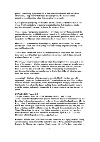 priest's conspiracy against the life of our blessed Saviour in which we have
observable, The persons that made this conspiracy, the manner of the
conspiracy, and the time when this conspiracy was made.
1. The persons conspiring are the chief priests, scribes, and elders; that is, the
whole Jewish sanhedrin, or general council; they lay their malicious heads
together, to contrive the destruction of the innocent Jesus.
Thence learn, That general councils have erred and may err fundamentally in
matters of doctrine; so did this general council at Jerusalem, consisting of chief
priests, doctors, and elders, with the high priest their president, in not believing
Jesus to be the Messias, after all the miracles wrought before their eyes.
Observe, 2. The manner of this conspiracy against our Saviour's life; it was
clandestine, secret, and subtile; they consult how they might take him by craft,
and put him to death.
Thence note, That Satan makes use of the subtilty of crafty men, and abuseth
their parts as well as their power, for his own purposes and designs; the devil
sends no fools of his errands.
Observe, 3. The circumstance of time when this conspiracy was managed, at the
feast of the passover; it being a custom among the Jews to execute malefactors at
their solemn feasts, as at the feast of the passover, the feast of weeks, and the
feast of tabernacles; at which times all the Jews came up to Jerusalem to
sacrifice, and then they put malefactors to death, that all Israel might see and
hear, and not do so wickedly.
Accordingly, this feast of the passover was waited for by the Jews, as a fit
opportunity to put our Saviour to death. The only objection was, That it might
occasion a tumult amongst the people, there being such a mighty concourse at
that time in Jerusalem. But Judas making them a proffer, they readily comply
with the motion, and resolve to take the first opportunity to put our Saviour to
death.
CONSTABLE, "Verse 1-2
The plot to arrest Jesus 14:1-2 (cf. Matthew 26:1-5; Luke 22:1-2)
These verses introduce the whole passion narrative. Passover commemorated the
Israelites' redemption from slavery in Egypt through the Exodus (Exodus 12:1 to
Exo_13:16). It anticipated a greater deliverance from the consequences of slavery
to sin. The Jews began to celebrate Passover on the fourteenth of Nisan, and the
feast of Unleavened Bread followed on the fifteenth through the twenty-first of
Nisan. Mark dated the events that follow immediately as occurring two days
before Passover. This would have been Wednesday, April 1, A.D. 33. [Note:
Hoehner, Chronological Aspects . . ., pp. 92, 143.]
Passover, like the feasts of Tabernacles and Pentecost, was a pilgrim feast. Many
Jewish families from all over the world traveled to Jerusalem to observe these
feasts as the Mosaic Law required (Deuteronomy 16:16). The Jews could observe
5
 