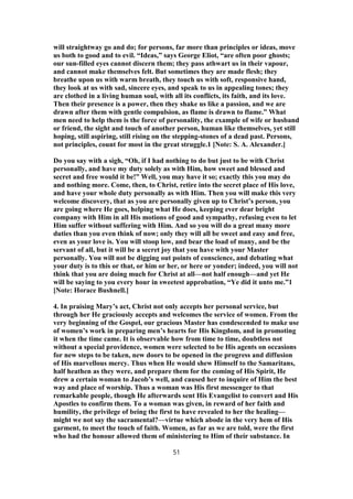will straightway go and do; for persons, far more than principles or ideas, move
us both to good and to evil. “Ideas,” says George Eliot, “are often poor ghosts;
our sun-filled eyes cannot discern them; they pass athwart us in their vapour,
and cannot make themselves felt. But sometimes they are made flesh; they
breathe upon us with warm breath, they touch us with soft, responsive hand,
they look at us with sad, sincere eyes, and speak to us in appealing tones; they
are clothed in a living human soul, with all its conflicts, its faith, and its love.
Then their presence is a power, then they shake us like a passion, and we are
drawn after them with gentle compulsion, as flame is drawn to flame.” What
men need to help them is the force of personality, the example of wife or husband
or friend, the sight and touch of another person, human like themselves, yet still
hoping, still aspiring, still rising on the stepping-stones of a dead past. Persons,
not principles, count for most in the great struggle.1 [Note: S. A. Alexander.]
Do you say with a sigh, “Oh, if I had nothing to do but just to be with Christ
personally, and have my duty solely as with Him, how sweet and blessed and
secret and free would it be!” Well, you may have it so; exactly this you may do
and nothing more. Come, then, to Christ, retire into the secret place of His love,
and have your whole duty personally as with Him. Then you will make this very
welcome discovery, that as you are personally given up to Christ’s person, you
are going where He goes, helping what He does, keeping ever dear bright
company with Him in all His motions of good and sympathy, refusing even to let
Him suffer without suffering with Him. And so you will do a great many more
duties than you even think of now; only they will all be sweet and easy and free,
even as your love is. You will stoop low, and bear the load of many, and be the
servant of all, but it will be a secret joy that you have with your Master
personally. You will not be digging out points of conscience, and debating what
your duty is to this or that, or him or her, or here or yonder; indeed, you will not
think that you are doing much for Christ at all—not half enough—and yet He
will be saying to you every hour in sweetest approbation, “Ye did it unto me.”1
[Note: Horace Bushnell.]
4. In praising Mary’s act, Christ not only accepts her personal service, but
through her He graciously accepts and welcomes the service of women. From the
very beginning of the Gospel, our gracious Master has condescended to make use
of women’s work in preparing men’s hearts for His Kingdom, and in promoting
it when the time came. It is observable how from time to time, doubtless not
without a special providence, women were selected to be His agents on occasions
for new steps to be taken, new doors to be opened in the progress and diffusion
of His marvellous mercy. Thus when He would shew Himself to the Samaritans,
half heathen as they were, and prepare them for the coming of His Spirit, He
drew a certain woman to Jacob’s well, and caused her to inquire of Him the best
way and place of worship. Thus a woman was His first messenger to that
remarkable people, though He afterwards sent His Evangelist to convert and His
Apostles to confirm them. To a woman was given, in reward of her faith and
humility, the privilege of being the first to have revealed to her the healing—
might we not say the sacramental?—virtue which abode in the very hem of His
garment, to meet the touch of faith. Women, as far as we are told, were the first
who had the honour allowed them of ministering to Him of their substance. In
51
 