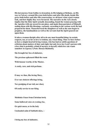 His last journey from Galilee to Jerusalem, in His lodging at Bethany, on His
way to Calvary, around His cross both before and after His death, beside His
grave both before and after His resurrection, we all know what a part women
took, and how highly they were favoured. The narrative in the Acts clearly
implies that the Holy Spirit actually descending, found the women praying with
the Apostles with one accord in one place, and made them partakers of Himself,
sealing them with His blessings, variously, according to the various work He had
prepared for them. Thenceforward the daughters as well as the sons began to
prophesy, the handmaidens as well as the servants had the Spirit poured out
upon them.
It takes a woman disciple after all to do any most beautiful thing; in certain
respects, too, or as far as love is wisdom, any wisest thing. Thus we have before
us here a simple-hearted loving woman, who has had no subtle questions of
criticism about matters of duty and right, but only loves her Lord’s person with
a love that is probably a kind of mystery to herself, which love she wants
somehow to express.1 [Note: Horace Bushnell.]
She brought her box of alabaster,
The precious spikenard filled the room
With honour worthy of the Master,
A costly, rare, and rich perfume.
O may we thus, like loving Mary,
Ever our choicest offerings bring,
Nor grudging of our toil, nor chary
Of costly service to our King.
Methinks I hear from Christian lowly
Some hallowed voice at evening rise,
Or quiet morn, or in the holy
Unclouded calm of Sabbath skies,—
I bring my box of alabaster,
52
 