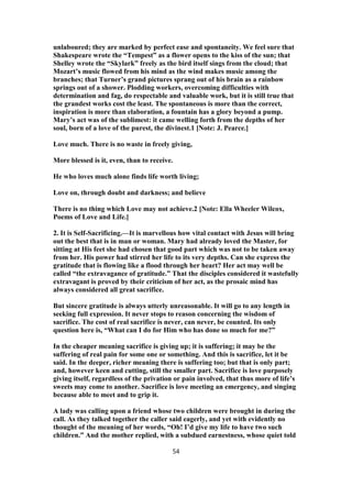unlaboured; they are marked by perfect ease and spontaneity. We feel sure that
Shakespeare wrote the “Tempest” as a flower opens to the kiss of the sun; that
Shelley wrote the “Skylark” freely as the bird itself sings from the cloud; that
Mozart’s music flowed from his mind as the wind makes music among the
branches; that Turner’s grand pictures sprang out of his brain as a rainbow
springs out of a shower. Plodding workers, overcoming difficulties with
determination and fag, do respectable and valuable work, but it is still true that
the grandest works cost the least. The spontaneous is more than the correct,
inspiration is more than elaboration, a fountain has a glory beyond a pump.
Mary’s act was of the sublimest: it came welling forth from the depths of her
soul, born of a love of the purest, the divinest.1 [Note: J. Pearce.]
Love much. There is no waste in freely giving,
More blessed is it, even, than to receive.
He who loves much alone finds life worth living;
Love on, through doubt and darkness; and believe
There is no thing which Love may not achieve.2 [Note: Ella Wheeler Wilcox,
Poems of Love and Life.]
2. It is Self-Sacrificing.—It is marvellous how vital contact with Jesus will bring
out the best that is in man or woman. Mary had already loved the Master, for
sitting at His feet she had chosen that good part which was not to be taken away
from her. His power had stirred her life to its very depths. Can she express the
gratitude that is flowing like a flood through her heart? Her act may well be
called “the extravagance of gratitude.” That the disciples considered it wastefully
extravagant is proved by their criticism of her act, as the prosaic mind has
always considered all great sacrifice.
But sincere gratitude is always utterly unreasonable. It will go to any length in
seeking full expression. It never stops to reason concerning the wisdom of
sacrifice. The cost of real sacrifice is never, can never, be counted. Its only
question here is, “What can I do for Him who has done so much for me?”
In the cheaper meaning sacrifice is giving up; it is suffering; it may be the
suffering of real pain for some one or something. And this is sacrifice, let it be
said. In the deeper, richer meaning there is suffering too; but that is only part;
and, however keen and cutting, still the smaller part. Sacrifice is love purposely
giving itself, regardless of the privation or pain involved, that thus more of life’s
sweets may come to another. Sacrifice is love meeting an emergency, and singing
because able to meet and to grip it.
A lady was calling upon a friend whose two children were brought in during the
call. As they talked together the caller said eagerly, and yet with evidently no
thought of the meaning of her words, “Oh! I’d give my life to have two such
children.” And the mother replied, with a subdued earnestness, whose quiet told
54
 