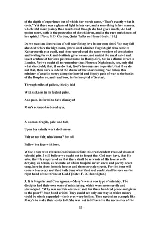 of the depth of experience out of which her words came, “That’s exactly what it
costs.” Yet there was a gleam of light in her eye, and a something in her manner,
which told more plainly than words that though she had given much, she had
gotten more, both in the possession of the children, and in the rare enrichment of
her spirit.1 [Note: S. D. Gordon, Quiet Talks on Home Ideals, 161.]
Do we want an illustration of self-sacrificing love in our own time? We may fall
abashed before the high-born, gifted, and admired English girl who came to
Kaiserswerth as a pupil, and then reproduced the same wonders of consolation
and healing for sick and destitute governesses, not amidst the rural quiet and
sweet verdure of her own paternal home in Hampshire, but in a dismal street in
London. Yet we ought all to remember that Florence Nightingale, too, only did
what she could; that, if we do that, God’s honours are impartial; that if we do
not that, then ours is indeed the shame of the shortcoming. We follow this
minister of angelic mercy along the horrid and bloody path of war to the banks
of the Bosphorus, and read how, in the hospital of Scutari,
Through miles of pallets, thickly laid
With sickness in its foulest guise,
And pain, in forms to have dismayed
Man’s science-hardened eyes,
A woman, fragile, pale, and tall,
Upon her saintly work doth move,
Fair or not fair, who knows? but all
Follow her face with love.
While I bow with reverent confession before this transcendent realised vision of
celestial pity, I still believe we ought not to forget that God may have, that He
asks, that He requires of us that there shall be servants of His love as self-
denying, as heroic, as resolute, of whom hospital never knew and poetry never
sang, here in these homely houses and these prosaic streets. For the hour will
come when every soul that hath done what that soul could, shall be seen on the
right hand of the throne of God.1 [Note: F. D. Huntington.]
3. It is Singular and Courageous.—Mary’s was a new type of ministry. The
disciples had their own ways of ministering, which were more servile and
stereotyped. “Why was not this ointment sold for three hundred pence and given
to the poor?” Poor blind critics! They could see only one way in which money
could be wisely expended—their eyes were holden. They needed an example like
Mary’s to make their scales fall. She was not indifferent to the necessities of the
55
 