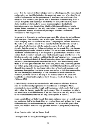 poor—but she was not tied down to just one way of doing good. She was original
and creative, not slavishly imitative. She conceived a new way of serving Christ,
and fearlessly carried out her programme. It was love—a warm heart—that
made her thus inventive, and gave a note of distinction to her ministry. Love is
always thoughtful and creative; it must strike out new paths for itself, must
clothe itself in new forms. Love cannot be commonplace; it delights in
innovations, surprises, singularities, felicities. It is impossible to put love in
fetters, dictate its course, or rule it by convention. It stores away the vase until
the opportune moment arrives for dispensing its contents—and then it
confounds us with its goodness.
It was early in September a good many years ago. The winter storms had begun
early that year. One morning, after a wild night, Grace Darling heard human
voices mingling with the voices of the storm. And going out, she saw a vessel on
the rocks of the farthest island. What was she that she should bestir herself at
such a time? A feeble girl, with the seeds of an early death at work on her
already! But she roused her father and pointed out the wreck. Were the human
beings clinging to it to be allowed to perish? The old man saw no help for them.
He shrank from the entreaty of his daughter to go out to them. It seemed to him
certain death to venture on such a sea. The brave girl leaped into the boat of the
lighthouse and would go alone; and then the old man’s courage was roused. And
so, on the morning of that sixth day of September, those two, risking their lives
for mercy, pulled through the tempest to the wreck. Nine human beings were
there, in the very grasp of death. And these nine, one by one, this brave girl and
her father, going and coming, rescued and carried to the lighthouse, and nursed
them till help came. O! the land rang with praises of this heroic maiden. And
poets sang these praises. And royal people sent for her to their houses to see her.
But this was her glory in the sight of God, that she had made beautiful for
evermore, so that it shines to this day in the memory of men, the lonely and
humble lot in which God had placed her.1 [Note: A. Macleod, Talking to the
Children, 171.]
4. It is Timely.—Blessed are the ministries which are not mistimed. How oft,
alas! the kindnesses of people come too late! Instead of acting like Mary,
aforehand, too many act like Joseph and Nicodemus, who brought their sweet
spices when the Saviour was in His garden grave. There is something peculiarly
sad about these belated kindnesses. If we have flowers to give, why not give them
to our friends ere they enter on the long sleep?2 [Note: J. Pearce.]
Mary anointed her Lord aforehand. Too many alabaster boxes are sealed up and
put on the top shelf at the back. They are reached down only at funerals. It was
said concerning the monument erected to Burns, “He asked of his generation
bread, and after he was dead they gave him a stone.” George Eliot pathetically
says—
Seven Grecian cities vied for Homer dead
Through which the living Homer begged for bread.
56
 