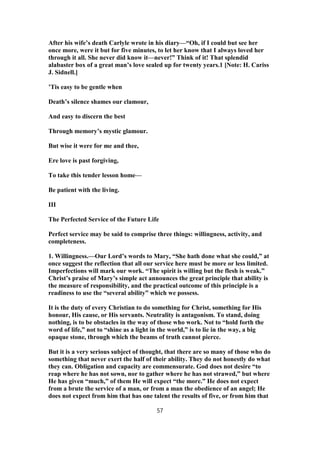 After his wife’s death Carlyle wrote in his diary—“Oh, if I could but see her
once more, were it but for five minutes, to let her know that I always loved her
through it all. She never did know it—never!” Think of it! That splendid
alabaster box of a great man’s love sealed up for twenty years.1 [Note: H. Cariss
J. Sidnell.]
’Tis easy to be gentle when
Death’s silence shames our clamour,
And easy to discern the best
Through memory’s mystic glamour.
But wise it were for me and thee,
Ere love is past forgiving,
To take this tender lesson home—
Be patient with the living.
III
The Perfected Service of the Future Life
Perfect service may be said to comprise three things: willingness, activity, and
completeness.
1. Willingness.—Our Lord’s words to Mary, “She hath done what she could,” at
once suggest the reflection that all our service here must be more or less limited.
Imperfections will mark our work. “The spirit is willing but the flesh is weak.”
Christ’s praise of Mary’s simple act announces the great principle that ability is
the measure of responsibility, and the practical outcome of this principle is a
readiness to use the “several ability” which we possess.
It is the duty of every Christian to do something for Christ, something for His
honour, His cause, or His servants. Neutrality is antagonism. To stand, doing
nothing, is to be obstacles in the way of those who work. Not to “hold forth the
word of life,” not to “shine as a light in the world,” is to lie in the way, a big
opaque stone, through which the beams of truth cannot pierce.
But it is a very serious subject of thought, that there are so many of those who do
something that never exert the half of their ability. They do not honestly do what
they can. Obligation and capacity are commensurate. God does not desire “to
reap where he has not sown, nor to gather where he has not strawed,” but where
He has given “much,” of them He will expect “the more.” He does not expect
from a brute the service of a man, or from a man the obedience of an angel; He
does not expect from him that has one talent the results of five, or from him that
57
 