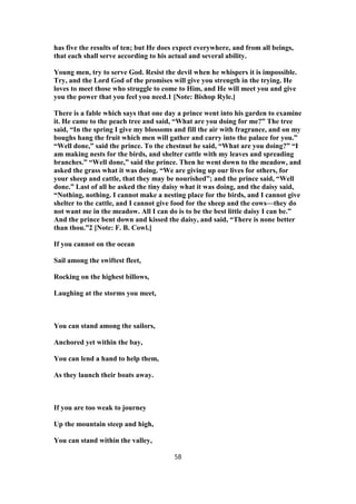 has five the results of ten; but He does expect everywhere, and from all beings,
that each shall serve according to his actual and several ability.
Young men, try to serve God. Resist the devil when he whispers it is impossible.
Try, and the Lord God of the promises will give you strength in the trying. He
loves to meet those who struggle to come to Him, and He will meet you and give
you the power that you feel you need.1 [Note: Bishop Ryle.]
There is a fable which says that one day a prince went into his garden to examine
it. He came to the peach tree and said, “What are you doing for me?” The tree
said, “In the spring I give my blossoms and fill the air with fragrance, and on my
boughs hang the fruit which men will gather and carry into the palace for you.”
“Well done,” said the prince. To the chestnut he said, “What are you doing?” “I
am making nests for the birds, and shelter cattle with my leaves and spreading
branches.” “Well done,” said the prince. Then he went down to the meadow, and
asked the grass what it was doing. “We are giving up our lives for others, for
your sheep and cattle, that they may be nourished”; and the prince said, “Well
done.” Last of all he asked the tiny daisy what it was doing, and the daisy said,
“Nothing, nothing. I cannot make a nesting place for the birds, and I cannot give
shelter to the cattle, and I cannot give food for the sheep and the cows—they do
not want me in the meadow. All I can do is to be the best little daisy I can be.”
And the prince bent down and kissed the daisy, and said, “There is none better
than thou.”2 [Note: F. B. Cowl.]
If you cannot on the ocean
Sail among the swiftest fleet,
Rocking on the highest billows,
Laughing at the storms you meet,
You can stand among the sailors,
Anchored yet within the bay,
You can lend a hand to help them,
As they launch their boats away.
If you are too weak to journey
Up the mountain steep and high,
You can stand within the valley,
58
 