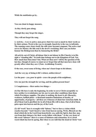While the multitudes go by.
You can chant in happy measure,
As they slowly pass along;
Though they may forget the singer,
They will not forget the song.
2. Activity.—Love is active; men prove their love not so much by their words as
by their actions. Work is the way to strength. Inactivity is the way to infirmity.
The running water clears itself; the still water becomes stagnant. The active soul
serves its Master; the idle soul is the devil’s workshop. How can you better
honour the Bridegroom than by honouring the Bride?
All activity out of Christ, all labour that is not labour in His Church, is in His
sight a “standing idle.” In truth time belongs not to the Kingdom of God. Not,
How much hast thou done? but, What art thou now? will be the question of the
last day; though of course we must never forget that all that men have done will
greatly affect what they are.1 [Note: Archbishop Trench.]
O the rare, sweet sense of living, when one’s heart leaps to his labour,
And the very joy of doing is life’s richest, noblest dower!
Let the poor—yea, poor in spirit—crave the purple of his neighbour,
Give me just the strength for serving, and the golden present hour!
3. Completeness.—Here notice two things—
(1) Our life here is only the beginning. In order to serve Christ acceptably we
have neither to revolutionise our lot, nor to seek other conditions than those
which Providence supplies. The place is nothing, the heart is all. Obscurity,
weakness, baffled plans—a thousand nameless limitations of faculty, of
opportunity, of property—all these are witnesses of silent but victorious faith. In
all of them God is glorified, for in all of them His will is done. Out of all of them
gates open into heaven and the joy of the Lord.
(2) All “work” here is wrought with “labour,” but we have a vision which
reaches beyond: “And I heard a voice from heaven saying, Write, Blessed are the
dead which die in the Lord from henceforth: yea, saith the Spirit, that they may
rest from their labours; for their works follow with them.” At the very heart of
this word “labours” there is a sense of faintness and exhaustion. It is a tired
word which has lost its spring. But when we are told that the dead in Christ “rest
59
 