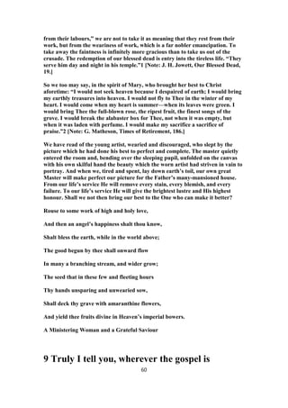 from their labours,” we are not to take it as meaning that they rest from their
work, but from the weariness of work, which is a far nobler emancipation. To
take away the faintness is infinitely more gracious than to take us out of the
crusade. The redemption of our blessed dead is entry into the tireless life. “They
serve him day and night in his temple.”1 [Note: J. H. Jowett, Our Blessed Dead,
19.]
So we too may say, in the spirit of Mary, who brought her best to Christ
aforetime: “I would not seek heaven because I despaired of earth; I would bring
my earthly treasures into heaven. I would not fly to Thee in the winter of my
heart. I would come when my heart is summer—when its leaves were green. I
would bring Thee the full-blown rose, the ripest fruit, the finest songs of the
grove. I would break the alabaster box for Thee, not when it was empty, but
when it was laden with perfume. I would make my sacrifice a sacrifice of
praise.”2 [Note: G. Matheson, Times of Retirement, 186.]
We have read of the young artist, wearied and discouraged, who slept by the
picture which he had done his best to perfect and complete. The master quietly
entered the room and, bending over the sleeping pupil, unfolded on the canvas
with his own skilful hand the beauty which the worn artist had striven in vain to
portray. And when we, tired and spent, lay down earth’s toil, our own great
Master will make perfect our picture for the Father’s many-mansioned house.
From our life’s service He will remove every stain, every blemish, and every
failure. To our life’s service He will give the brightest lustre and His highest
honour. Shall we not then bring our best to the One who can make it better?
Rouse to some work of high and holy love,
And then an angel’s happiness shalt thou know,
Shalt bless the earth, while in the world above;
The good begun by thee shall onward flow
In many a branching stream, and wider grow;
The seed that in these few and fleeting hours
Thy hands unsparing and unwearied sow,
Shall deck thy grave with amaranthine flowers,
And yield thee fruits divine in Heaven’s imperial bowers.
A Ministering Woman and a Grateful Saviour
9 Truly I tell you, wherever the gospel is
60
 